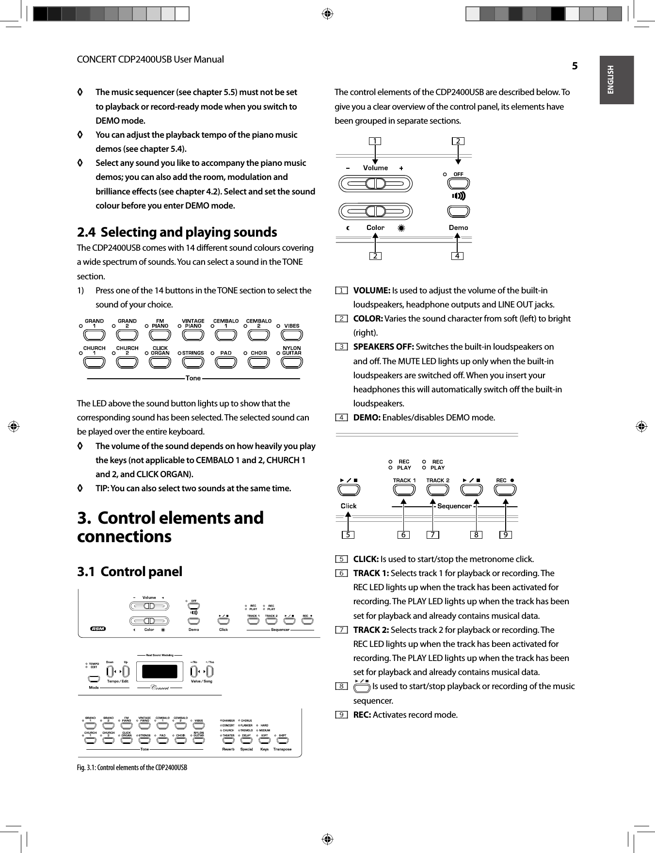 ENGLISHCONCERT CDP2400USB User Manual  5The music sequencer (see chapter 5.5) must not be set ◊ ◊ to playback or record-ready mode when you switch to DEMO mode.You can adjust the playback tempo of the piano music ◊ ◊ demos (see chapter 5.4).Select any sound you like to accompany the piano music ◊ ◊ demos; you can also add the room, modulation and brilliance eﬀ ects (see chapter 4.2). Select and set the sound colour before you enter DEMO mode.Selecting and playing sounds2.4  The CDP2400USB comes with 14 diﬀ erent sound colours covering a wide spectrum of sounds. You can select a sound in the TONE section.Press one of the 14 buttons in the TONE section to select the 1) sound of your choice.The LED above the sound button lights up to show that the corresponding sound has been selected. The selected sound can be played over the entire keyboard.The volume of the sound depends on how heavily you play ◊ ◊ the keys (not applicable to CEMBALO 1 and 2, CHURCH 1 and 2, and CLICK ORGAN).TIP: You can also select two sounds at the same time.◊ ◊ Control elements and 3.  connectionsControl panel3.1  Fig. 3.1: Control elements of the CDP2400USBThe control elements of the CDP2400USB are described below. To give you a clear overview of the control panel, its elements have been grouped in separate sections.VOLUME:{ 1 }   Is used to adjust the volume of the built-in loudspeakers, headphone outputs and LINE OUT jacks.COLOR:{ 2 }   Varies the sound character from soft (left) to bright (right).SPEAKERS OFF:{ 3 }   Switches the built-in loudspeakers on and oﬀ . The MUTE LED lights up only when the built-in loudspeakers are switched oﬀ . When you insert your headphones this will automatically switch oﬀ  the built-in loudspeakers.DEMO:{ 4 }   Enables/disables DEMO mode.CLICK:{ 5 }   Is used to start/stop the metronome click.TRACK 1:{ 6 }   Selects track 1 for playback or recording. The REC LED lights up when the track has been activated for recording. The PLAY LED lights up when the track has been set for playback and already contains musical data.TRACK 2:{ 7 }   Selects track 2 for playback or recording. The REC LED lights up when the track has been activated for recording. The PLAY LED lights up when the track has been set for playback and already contains musical data.{ 8 }   Is used to start/stop playback or recording of the music sequencer.REC:{ 9 }   Activates record mode.1 22 456789