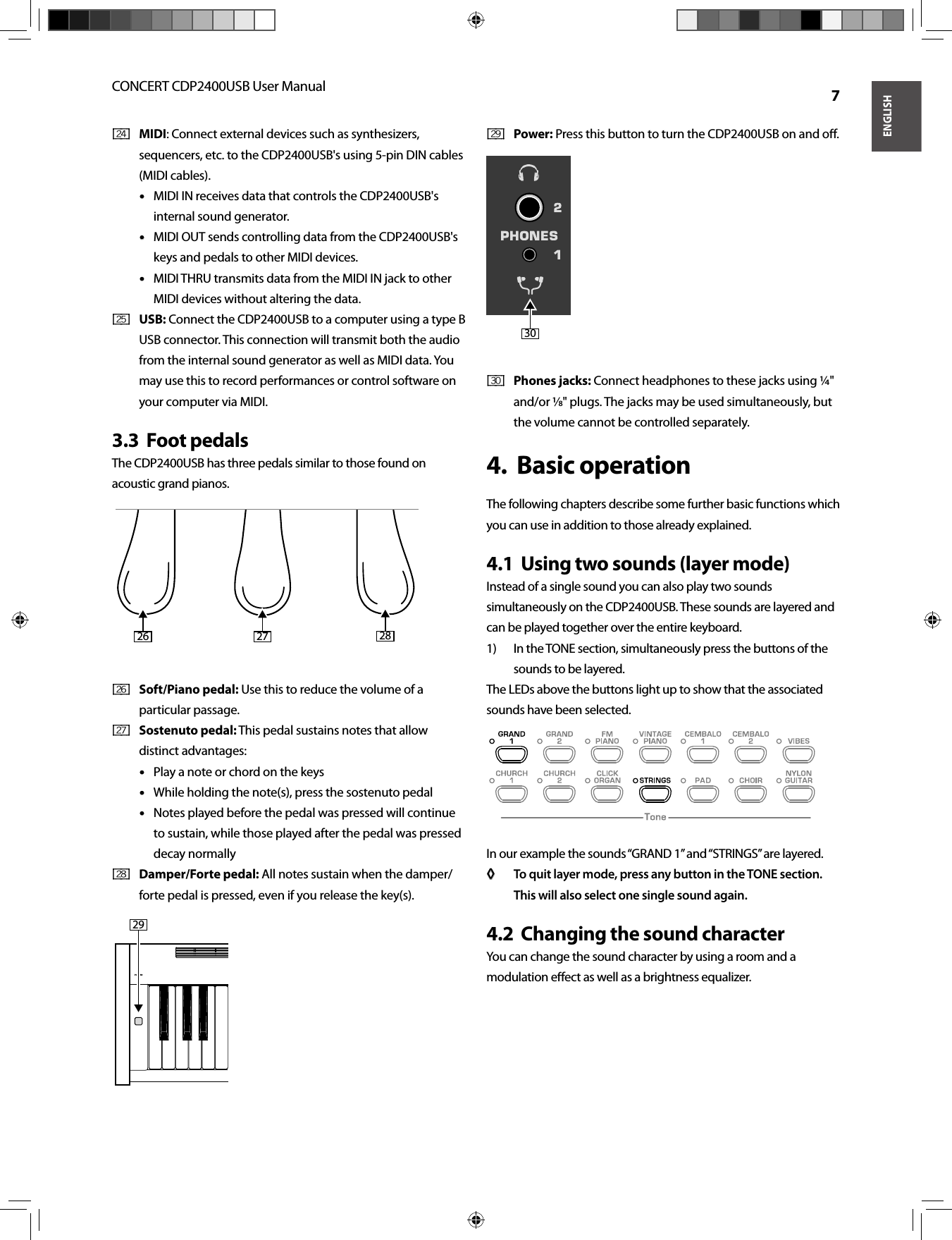 ENGLISHCONCERT CDP2400USB User Manual  7MIDI[ 24 ]  : Connect external devices such as synthesizers, sequencers, etc. to the CDP2400USB&apos;s using 5-pin DIN cables (MIDI cables). MIDI IN receives data that controls the CDP2400USB&apos;s • • internal sound generator. MIDI OUT sends controlling data from the CDP2400USB&apos;s • • keys and pedals to other MIDI devices.MIDI THRU transmits data from the MIDI IN jack to other • • MIDI devices without altering the data. USB:[ 25 ]   Connect the CDP2400USB to a computer using a type B USB connector. This connection will transmit both the audio from the internal sound generator as well as MIDI data. You may use this to record performances or control software on your computer via MIDI. Foot pedals3.3  The CDP2400USB has three pedals similar to those found on acoustic grand pianos.Soft/Piano pedal:[ 26 ]   Use this to reduce the volume of a particular passage. Sostenuto pedal:[ 27 ]   This pedal sustains notes that allow distinct advantages:Play a note or chord on the keys• • While holding the note(s), press the sostenuto pedal• • Notes played before the pedal was pressed will continue • • to sustain, while those played after the pedal was pressed decay normallyDamper/Forte pedal:[ 28 ]   All notes sustain when the damper/forte pedal is pressed, even if you release the key(s).Power:[ 29 ]   Press this button to turn the CDP2400USB on and oﬀ .Phones jacks:[ 30 ]   Connect headphones to these jacks using ¼&quot; and/or ⁄&quot; plugs. The jacks may be used simultaneously, but the volume cannot be controlled separately. Basic operation4.  The following chapters describe some further basic functions which you can use in addition to those already explained.Using two sounds (layer mode)4.1  Instead of a single sound you can also play two sounds simultaneously on the CDP2400USB. These sounds are layered and can be played together over the entire keyboard.In the TONE section, simultaneously press the buttons of the 1) sounds to be layered.The LEDs above the buttons light up to show that the associated sounds have been selected.In our example the sounds “GRAND 1” and “STRINGS” are layered.To quit layer mode, press any button in the TONE section. ◊ ◊ This will also select one single sound again.Changing the sound character4.2  You can change the sound character by using a room and a modulation eﬀ ect as well as a brightness equalizer.26 27 282930