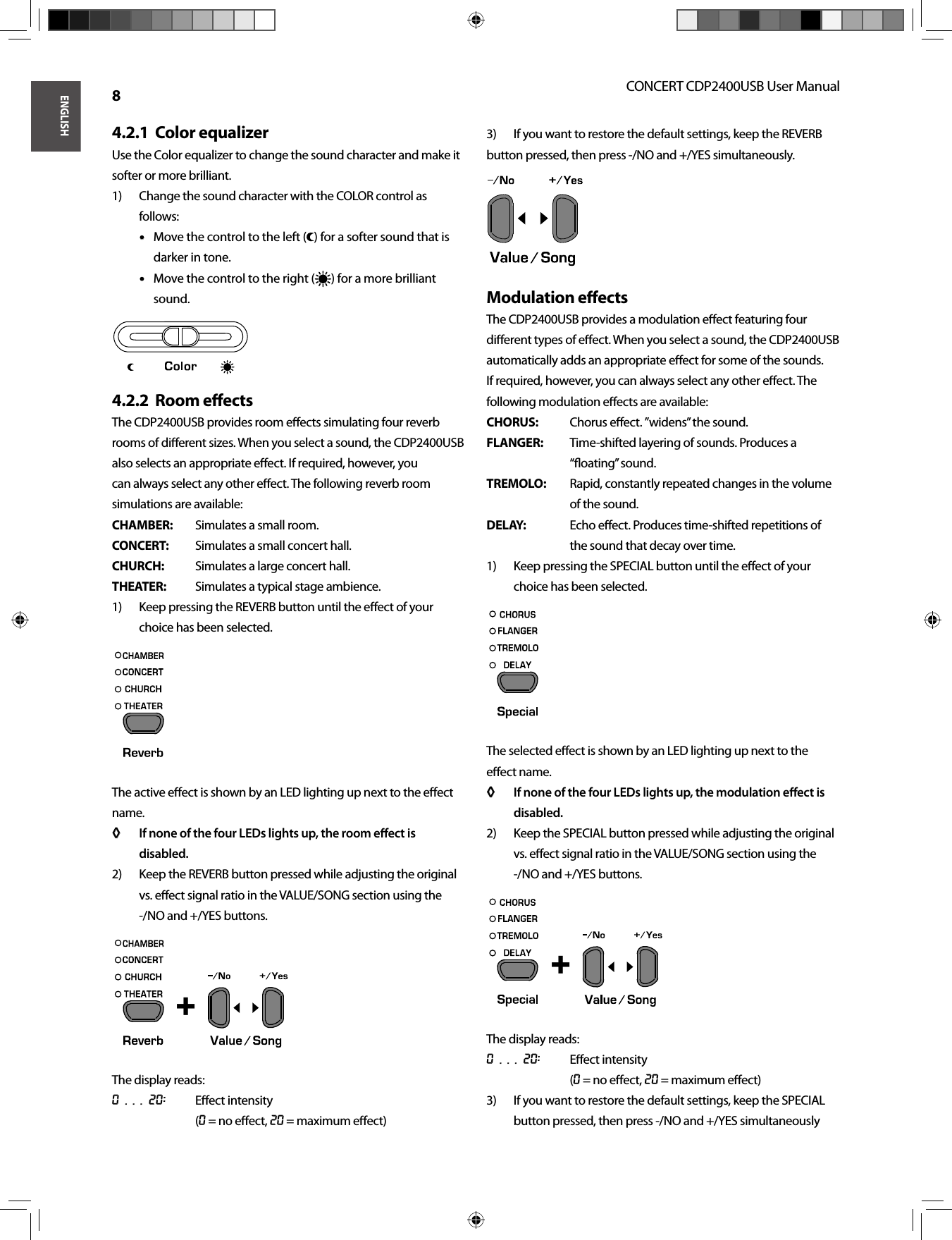 ENGLISHCONCERT CDP2400USB User Manual 8Color equalizer4.2.1  Use the Color equalizer to change the sound character and make it softer or more brilliant.Change the sound character with the COLOR control as 1) follows:Move the control to the left (• • ) for a softer sound that is darker in tone.Move the control to the right (• • ) for a more brilliant sound.Room eﬀ ects4.2.2  The CDP2400USB provides room eﬀ ects simulating four reverb rooms of diﬀ erent sizes. When you select a sound, the CDP2400USB also selects an appropriate eﬀ ect. If required, however, you can always select any other eﬀ ect. The following reverb room simulations are available:CHAMBER:  Simulates a small room.CONCERT:  Simulates a small concert hall.CHURCH:  Simulates a large concert hall.THEATER:  Simulates a typical stage ambience.Keep pressing the REVERB button until the eﬀ ect of your 1) choice has been selected.The active eﬀ ect is shown by an LED lighting up next to the eﬀ ect name.If none of the four LEDs lights up, the room eﬀ ect is ◊ ◊ disabled.Keep the REVERB button pressed while adjusting the original 2) vs. eﬀ ect signal ratio in the VALUE/SONG section using the -/ NO and +/YES buttons.The display reads:0 . . . 20: Eﬀ ect intensity(0 = no eﬀ ect, 20 = maximum eﬀ ect)If you want to restore the default settings, keep the REVERB3) button pressed, then press -/NO and +/YES simultaneously.Modulation eﬀ ectsThe CDP2400USB provides a modulation eﬀ ect featuring four diﬀ erent types of eﬀ ect. When you select a sound, the CDP2400USB automatically adds an appropriate eﬀ ect for some of the sounds. If required, however, you can always select any other eﬀ ect. The following modulation eﬀ ects are available:CHORUS:  Chorus eﬀ ect. ”widens” the sound.FLANGER:  Time-shifted layering of sounds. Produces a “ﬂ oating” sound.TREMOLO:  Rapid, constantly repeated changes in the volume of the sound.DELAY:  Echo eﬀ ect. Produces time-shifted repetitions of the sound that decay over time.Keep pressing the SPECIAL button until the eﬀ ect of your 1) choice has been selected.The selected eﬀ ect is shown by an LED lighting up next to the eﬀ ect name.If none of the four LEDs lights up, the modulation eﬀ ect is ◊ ◊ disabled.Keep the SPECIAL button pressed while adjusting the original 2) vs. eﬀ ect signal ratio in the VALUE/SONG section using the -/ NO and +/YES buttons.The display reads:0 . . . 20: Eﬀ ect intensity(0 = no eﬀ ect, 20 = maximum eﬀ ect)If you want to restore the default settings, keep the SPECIAL 3) button pressed, then press -/NO and +/YES simultaneously +  + 