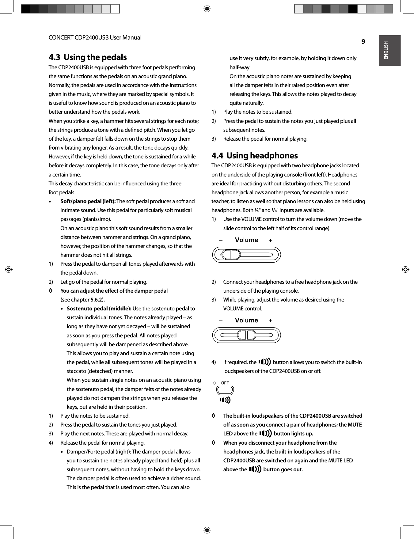 ENGLISHCONCERT CDP2400USB User Manual  9Using the pedals4.3  The CDP2400USB is equipped with three foot pedals performing the same functions as the pedals on an acoustic grand piano. Normally, the pedals are used in accordance with the instructions given in the music, where they are marked by special symbols. It is useful to know how sound is produced on an acoustic piano to better understand how the pedals work.When you strike a key, a hammer hits several strings for each note; the strings produce a tone with a deﬁ ned pitch. When you let goof the key, a damper felt falls down on the strings to stop them from vibrating any longer. As a result, the tone decays quickly. However, if the key is held down, the tone is sustained for a while before it decays completely. In this case, the tone decays only after a certain time.This decay characteristic can be inﬂ uenced using the threefoot pedals.Soft/piano pedal (left):• •  The soft pedal produces a soft and intimate sound. Use this pedal for particularly soft musical passages (pianissimo).On an acoustic piano this soft sound results from a smaller distance between hammer and strings. On a grand piano, however, the position of the hammer changes, so that the hammer does not hit all strings.Press the pedal to dampen all tones played afterwards with 1) the pedal down.Let go of the pedal for normal playing.2) You can adjust the eﬀ ect of the damper pedal◊ ◊ (see chapter 5.6.2).Sostenuto pedal (middle):• •  Use the sostenuto pedal to sustain individual tones. The notes already played – as long as they have not yet decayed – will be sustained as soon as you press the pedal. All notes played subsequently will be dampened as described above. This allows you to play and sustain a certain note using the pedal, while all subsequent tones will be played in a staccato (detached) manner.When you sustain single notes on an acoustic piano using the sostenuto pedal, the damper felts of the notes already played do not dampen the strings when you release the keys, but are held in their position.Play the notes to be sustained.1) Press the pedal to sustain the tones you just played. 2) Play the next notes. These are played with normal decay.3) Release the pedal for normal playing.4) Damper/Forte pedal (right): The damper pedal allows • • you to sustain the notes already played (and held) plus all subsequent notes, without having to hold the keys down. The damper pedal is often used to achieve a richer sound. This is the pedal that is used most often. You can also use it very subtly, for example, by holding it down only half-way.On the acoustic piano notes are sustained by keeping all the damper felts in their raised position even after releasing the keys. This allows the notes played to decay quite naturally.Play the notes to be sustained.1) Press the pedal to sustain the notes you just played plus all 2) subsequent notes.Release the pedal for normal playing.3) Using headphones4.4  The CDP2400USB is equipped with two headphone jacks located on the underside of the playing console (front left). Headphones are ideal for practicing without disturbing others. The second headphone jack allows another person, for example a music teacher, to listen as well so that piano lessons can also be held using headphones. Both ¼&quot; and /&quot; inputs are available. Use the VOLUME control to turn the volume down (move the 1) slide control to the left half of its control range). Connect your headphones to a free headphone jack on the 2) underside of the playing console.While playing, adjust the volume as desired using the3) VOLUME control.If required, the 4)   button allows you to switch the built-in loudspeakers of the CDP2400USB on or oﬀ .The built-in loudspeakers of the CDP2400USB are switched ◊ ◊ oﬀ   as soon as you connect a pair of headphones; the MUTE LED above the  button lights up.When you disconnect your headphone from the ◊ ◊ headphones jack, the built-in loudspeakers of the CDP2400USB are switched on again and the MUTE LED above the  button goes out.