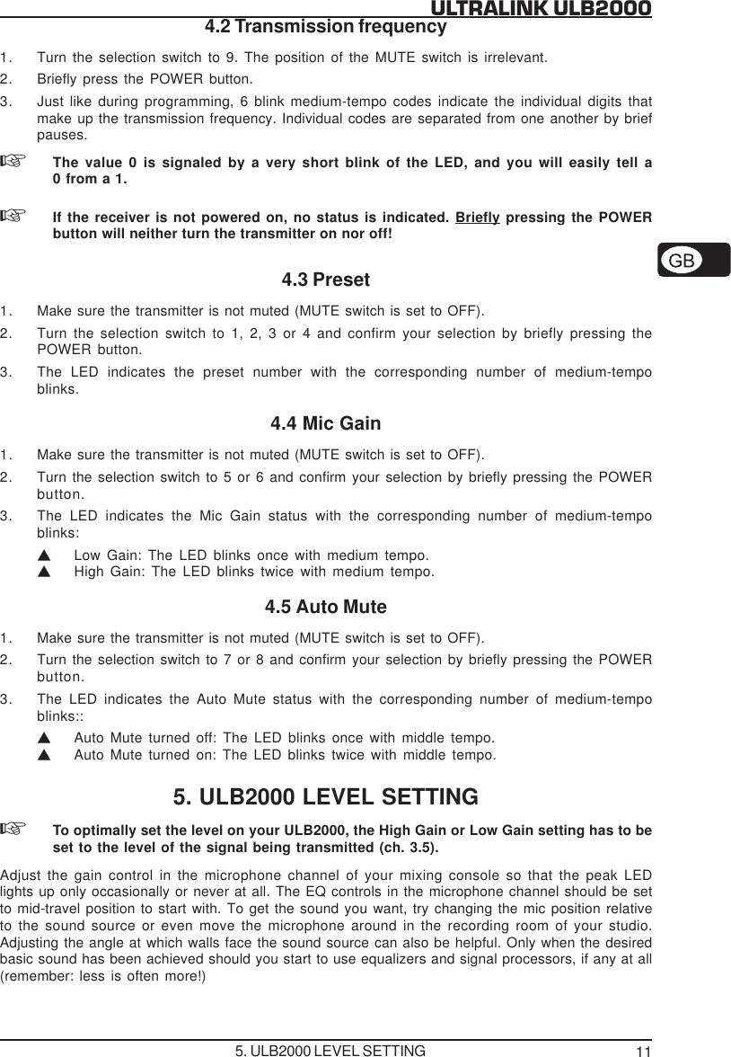 11ULTRALINK ULB20004.2 Transmission frequency1. Turn the selection switch to 9. The position of the MUTE switch is irrelevant.2. Briefly press the POWER button.3. Just like during programming, 6 blink medium-tempo codes indicate the individual digits thatmake up the transmission frequency. Individual codes are separated from one another by briefpauses.The value 0 is signaled by a very short blink of the LED, and you will easily tell a0 from a 1.If the receiver is not powered on, no status is indicated. Briefly pressing the POWERbutton will neither turn the transmitter on nor off!4.3 Preset1. Make sure the transmitter is not muted (MUTE switch is set to OFF).2. Turn the selection switch to 1, 2, 3 or 4 and confirm your selection by briefly pressing thePOWER button.3. The LED indicates the preset number with the corresponding number of medium-tempoblinks.4.4 Mic Gain1. Make sure the transmitter is not muted (MUTE switch is set to OFF).2. Turn the selection switch to 5 or 6 and confirm your selection by briefly pressing the POWERbutton.3. The LED indicates the Mic Gain status with the corresponding number of medium-tempoblinks:VLow Gain: The LED blinks once with medium tempo.VHigh Gain: The LED blinks twice with medium tempo.4.5 Auto Mute1. Make sure the transmitter is not muted (MUTE switch is set to OFF).2. Turn the selection switch to 7 or 8 and confirm your selection by briefly pressing the POWERbutton.3. The LED indicates the Auto Mute status with the corresponding number of medium-tempoblinks::VAuto Mute turned off: The LED blinks once with middle tempo.VAuto Mute turned on: The LED blinks twice with middle tempo.5. ULB2000 LEVEL SETTINGTo optimally set the level on your ULB2000, the High Gain or Low Gain setting has to beset to the level of the signal being transmitted (ch. 3.5).Adjust the gain control in the microphone channel of your mixing console so that the peak LEDlights up only occasionally or never at all. The EQ controls in the microphone channel should be setto mid-travel position to start with. To get the sound you want, try changing the mic position relativeto the sound source or even move the microphone around in the recording room of your studio.Adjusting the angle at which walls face the sound source can also be helpful. Only when the desiredbasic sound has been achieved should you start to use equalizers and signal processors, if any at all(remember: less is often more!)5. ULB2000 LEVEL SETTING