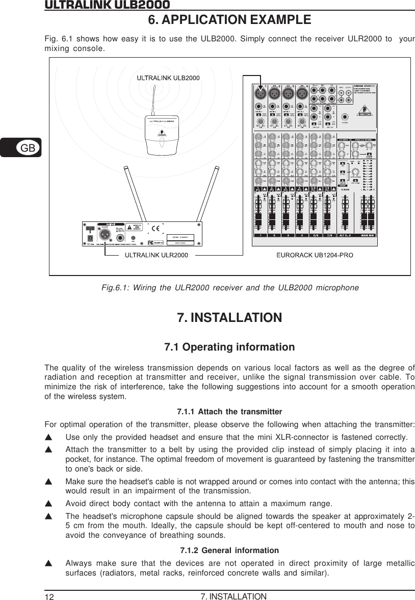 12ULTRALINK ULB20006. APPLICATION EXAMPLEFig. 6.1 shows how easy it is to use the ULB2000. Simply connect the receiver ULR2000 to  yourmixing console.Fig.6.1: Wiring the ULR2000 receiver and the ULB2000 microphone7. INSTALLATION7.1 Operating informationThe quality of the wireless transmission depends on various local factors as well as the degree ofradiation and reception at transmitter and receiver, unlike the signal transmission over cable. Tominimize the risk of interference, take the following suggestions into account for a smooth operationof the wireless system.7.1.1 Attach the transmitterFor optimal operation of the transmitter, please observe the following when attaching the transmitter:VUse only the provided headset and ensure that the mini XLR-connector is fastened correctly.VAttach the transmitter to a belt by using the provided clip instead of simply placing it into apocket, for instance. The optimal freedom of movement is guaranteed by fastening the transmitterto one's back or side.VMake sure the headset's cable is not wrapped around or comes into contact with the antenna; thiswould result in an impairment of the transmission.VAvoid direct body contact with the antenna to attain a maximum range.VThe headset's microphone capsule should be aligned towards the speaker at approximately 2-5 cm from the mouth. Ideally, the capsule should be kept off-centered to mouth and nose toavoid the conveyance of breathing sounds.7.1.2 General informationVAlways make sure that the devices are not operated in direct proximity of large metallicsurfaces (radiators, metal racks, reinforced concrete walls and similar).7. INSTALLATION