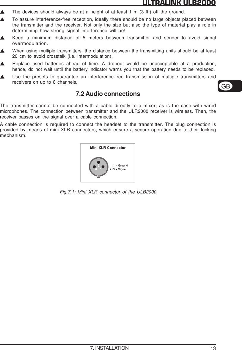 13ULTRALINK ULB2000VThe devices should always be at a height of at least 1 m (3 ft.) off the ground.VTo assure interference-free reception, ideally there should be no large objects placed betweenthe transmitter and the receiver. Not only the size but also the type of material play a role indetermining how strong signal interference will be!VKeep a minimum distance of 5 meters between transmitter and sender to avoid signalovermodulation.VWhen using multiple transmitters, the distance between the transmitting units should be at least20 cm to avoid crosstalk (i.e. intermodulation).VReplace used batteries ahead of time. A dropout would be unacceptable at a production,hence, do not wait until the battery indicator warns you that the battery needs to be replaced.VUse the presets to guarantee an interference-free transmission of multiple transmitters andreceivers on up to 8 channels.7.2 Audio connectionsThe transmitter cannot be connected with a cable directly to a mixer, as is the case with wiredmicrophones. The connection between transmitter and the ULR2000 receiver is wireless. Then, thereceiver passes on the signal over a cable connection.A cable connection is required to connect the headset to the transmitter. The plug connection isprovided by means of mini XLR connectors, which ensure a secure operation due to their lockingmechanism.Fig.7.1: Mini XLR connector of the ULB20007. INSTALLATION
