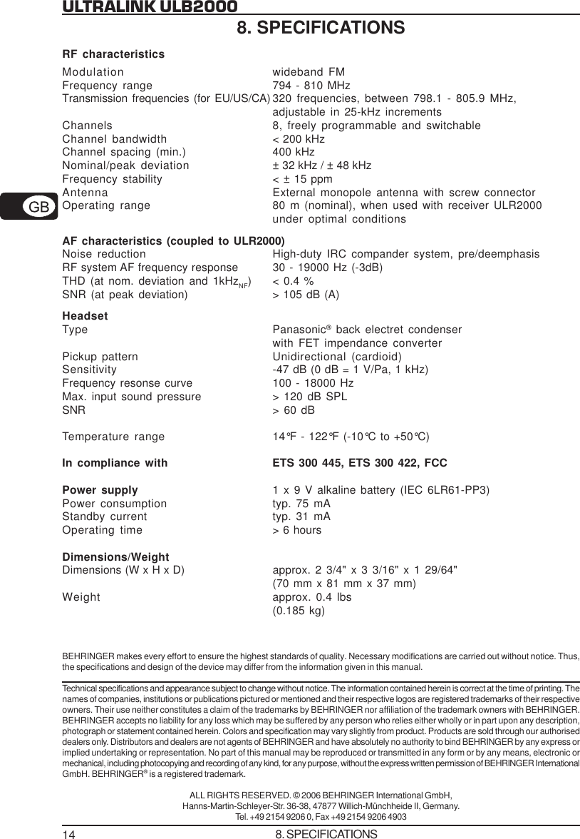 14ULTRALINK ULB20008. SPECIFICATIONSRF characteristicsModulation wideband FMFrequency range 794 - 810 MHzTransmission frequencies (for EU/US/CA) 320 frequencies, between 798.1 - 805.9 MHz,adjustable in 25-kHz incrementsChannels 8, freely programmable and switchableChannel bandwidth < 200 kHzChannel spacing (min.) 400 kHzNominal/peak deviation &plusmn; 32 kHz / &plusmn; 48 kHzFrequency stability < &plusmn; 15 ppmAntenna External monopole antenna with screw connectorOperating range 80 m (nominal), when used with receiver ULR2000under optimal conditionsAF characteristics (coupled to ULR2000)Noise reduction High-duty IRC compander system, pre/deemphasisRF system AF frequency response 30 - 19000 Hz (-3dB)THD (at nom. deviation and 1kHzNF) < 0.4 %SNR (at peak deviation) > 105 dB (A)HeadsetType Panasonic&reg; back electret condenserwith FET impendance converterPickup pattern Unidirectional (cardioid)Sensitivity -47 dB (0 dB = 1 V/Pa, 1 kHz)Frequency resonse curve 100 - 18000 HzMax. input sound pressure > 120 dB SPLSNR > 60 dBTemperature range 14&deg;F - 122&deg;F (-10&deg;C to +50&deg;C)In compliance with ETS 300 445, ETS 300 422, FCCPower supply 1 x 9 V alkaline battery (IEC 6LR61-PP3)Power consumption typ. 75 mAStandby current typ. 31 mAOperating time > 6 hoursDimensions/WeightDimensions (W x H x D) approx. 2 3/4" x 3 3/16" x 1 29/64"(70 mm x 81 mm x 37 mm)Weight approx. 0.4 lbs(0.185 kg)BEHRINGER makes every effort to ensure the highest standards of quality. Necessary modifications are carried out without notice. Thus,the specifications and design of the device may differ from the information given in this manual.Technical specifications and appearance subject to change without notice. The information contained herein is correct at the time of printing. Thenames of companies, institutions or publications pictured or mentioned and their respective logos are registered trademarks of their respectiveowners. Their use neither constitutes a claim of the trademarks by BEHRINGER nor affiliation of the trademark owners with BEHRINGER.BEHRINGER accepts no liability for any loss which may be suffered by any person who relies either wholly or in part upon any description,photograph or statement contained herein. Colors and specification may vary slightly from product. Products are sold through our authoriseddealers only. Distributors and dealers are not agents of BEHRINGER and have absolutely no authority to bind BEHRINGER by any express orimplied undertaking or representation. No part of this manual may be reproduced or transmitted in any form or by any means, electronic ormechanical, including photocopying and recording of any kind, for any purpose, without the express written permission of BEHRINGER InternationalGmbH. BEHRINGER&reg; is a registered trademark.ALL RIGHTS RESERVED. &copy; 2006 BEHRINGER International GmbH,Hanns-Martin-Schleyer-Str. 36-38, 47877 Willich-M&uuml;nchheide II, Germany.Tel. +49 2154 9206 0, Fax +49 2154 9206 49038. SPECIFICATIONS