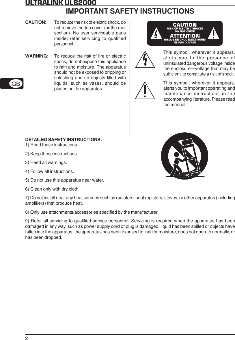 2ULTRALINK ULB2000CAUTION: To reduce the risk of electric shock, donot remove the top cover (or the rearsection). No user serviceable partsinside; refer servicing to qualifiedpersonnel.WARNING: To reduce the risk of fire or electricshock, do not expose this applianceto rain and moisture. The apparatusshould not be exposed to dripping orsplashing and no objects filled withliquids, such as vases, should beplaced on the apparatus.This symbol, wherever it appears,alerts you to the presence ofuninsulated dangerous voltage insidethe enclosure&mdash;voltage that may besufficient  to constitute a risk of shock.This symbol, wherever it appears,alerts you to important operating andmaintenance instructions in theaccompanying literature. Please readthe manual.DETAILED SAFETY INSTRUCTIONS:1) Read these instructions.2) Keep these instructions.3) Heed all warnings.4) Follow all instructions.5) Do not use this apparatus near water.6) Clean only with dry cloth.7) Do not install near any heat sources such as radiators, heat registers, stoves, or other apparatus (includingamplifiers) that produce heat.8) Only use attachments/accessories specified by the manufacturer.9) Refer all servicing to qualified service personnel. Servicing is required when the apparatus has beendamaged in any way, such as power supply cord or plug is damaged, liquid has been spilled or objects havefallen into the apparatus, the apparatus has been exposed to  rain or moisture, does not operate normally, orhas been dropped.IMPORTANT SAFETY INSTRUCTIONS