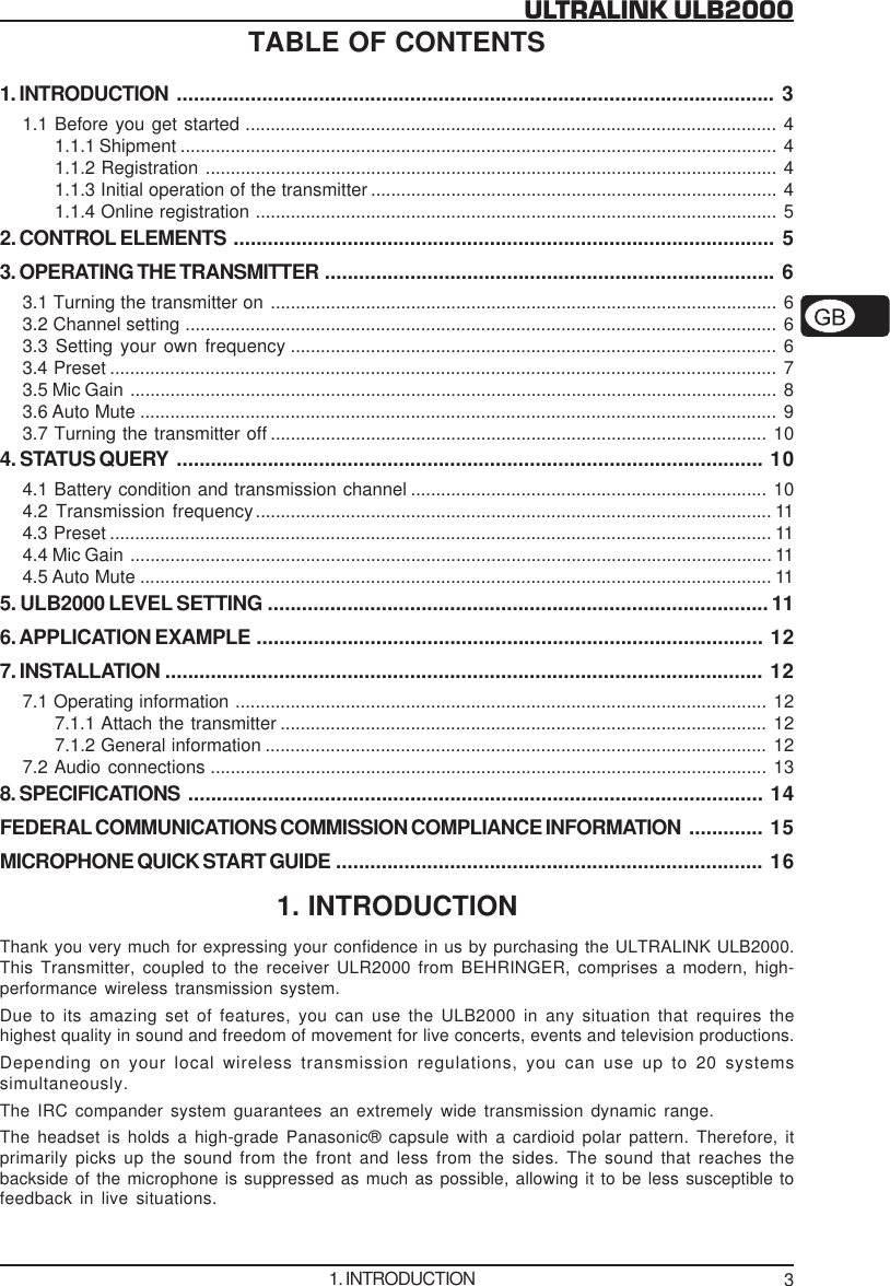 3ULTRALINK ULB2000TABLE OF CONTENTS1. INTRODUCTION ......................................................................................................... 31.1 Before you get started .......................................................................................................... 41.1.1 Shipment ....................................................................................................................... 41.1.2 Registration .................................................................................................................. 41.1.3 Initial operation of the transmitter ................................................................................. 41.1.4 Online registration ........................................................................................................ 52. CONTROL ELEMENTS ............................................................................................... 53. OPERATING THE TRANSMITTER ............................................................................... 63.1 Turning the transmitter on ..................................................................................................... 63.2 Channel setting ...................................................................................................................... 63.3 Setting your own frequency ................................................................................................. 63.4 Preset ..................................................................................................................................... 73.5 Mic Gain ................................................................................................................................. 83.6 Auto Mute ............................................................................................................................... 93.7 Turning the transmitter off ................................................................................................... 104. STATUS QUERY ....................................................................................................... 104.1 Battery condition and transmission channel ....................................................................... 104.2 Transmission frequency....................................................................................................... 114.3 Preset .................................................................................................................................... 114.4 Mic Gain ................................................................................................................................ 114.5 Auto Mute .............................................................................................................................. 115. ULB2000 LEVEL SETTING ........................................................................................ 116. APPLICATION EXAMPLE ......................................................................................... 127. INSTALLATION ......................................................................................................... 127.1 Operating information .......................................................................................................... 127.1.1 Attach the transmitter ................................................................................................. 127.1.2 General information .................................................................................................... 127.2 Audio connections ............................................................................................................... 138. SPECIFICATIONS ..................................................................................................... 14FEDERAL COMMUNICATIONS COMMISSION COMPLIANCE INFORMATION ............. 15MICROPHONE QUICK START GUIDE ........................................................................... 161. INTRODUCTIONThank you very much for expressing your confidence in us by purchasing the ULTRALINK ULB2000.This Transmitter, coupled to the receiver ULR2000 from BEHRINGER, comprises a modern, high-performance wireless transmission system.Due to its amazing set of features, you can use the ULB2000 in any situation that requires thehighest quality in sound and freedom of movement for live concerts, events and television productions.Depending on your local wireless transmission regulations, you can use up to 20 systemssimultaneously.The IRC compander system guarantees an extremely wide transmission dynamic range.The headset is holds a high-grade Panasonic&reg; capsule with a cardioid polar pattern. Therefore, itprimarily picks up the sound from the front and less from the sides. The sound that reaches thebackside of the microphone is suppressed as much as possible, allowing it to be less susceptible tofeedback in live situations.1. INTRODUCTION
