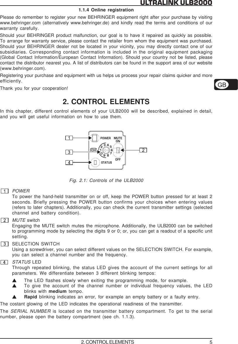 5ULTRALINK ULB20001.1.4 Online registrationPlease do remember to register your new BEHRINGER equipment right after your purchase by visitingwww.behringer.com (alternatively www.behringer.de) and kindly read the terms and conditions of ourwarranty carefully.Should your BEHRINGER product malfunction, our goal is to have it repaired as quickly as possible.To arrange for warranty service, please contact the retailer from whom the equipment was purchased.Should your BEHRINGER dealer not be located in your vicinity, you may directly contact one of oursubsidiaries. Corresponding contact information is included in the original equipment packaging(Global Contact Information/European Contact Information). Should your country not be listed, pleasecontact the distributor nearest you. A list of distributors can be found in the support area of our website(www.behringer.com).Registering your purchase and equipment with us helps us process your repair claims quicker and moreefficiently.Thank you for your cooperation!2. CONTROL ELEMENTSIn this chapter, different control elements of your ULB2000 will be described, explained in detail,and you will get useful information on how to use them.Fig. 2.1: Controls of the ULB2000POWERTo power the hand-held transmitter on or off, keep the POWER button pressed for at least 2seconds. Briefly pressing the POWER button confirms your choices when entering values(refers to later chapters). Additionally, you can check the current transmitter settings (selectedchannel and battery condition).MUTE switchEngaging the MUTE switch mutes the microphone. Additionally, the ULB2000 can be switchedto programming mode by selecting the digits 9 or 0; or, you can get a readout of a specific unitsetting.SELECTION SWITCHUsing a screwdriver, you can select different values on the SELECTION SWITCH. For example,you can select a channel number and the frequency.STATUS LEDThrough repeated blinking, the status LED gives the account of the current settings for allparameters. We differentiate between 3 different blinking tempos:VThe LED flashes slowly when exiting the programming mode, for example.VTo give the account of the channel number or individual frequency values, the LEDblinks with medium tempo.VRapid blinking indicates an error, for example an empty battery or a faulty entry.The costant glowing of the LED indicates the operational readiness of the transmitter.The SERIAL NUMBER  is located on the transmitter battery compartment. To get to the serialnumber, please open the battery compartment (see ch. 1.1.3).2. CONTROL ELEMENTS