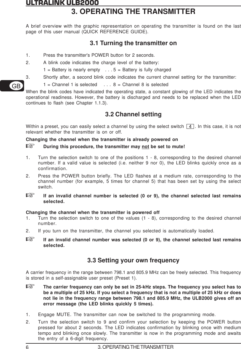 6ULTRALINK ULB20003. OPERATING THE TRANSMITTERA brief overview with the graphic representation on operating the transmitter is found on the lastpage of this user manual (QUICK REFERENCE GUIDE).3.1 Turning the transmitter on1. Press the transmitter's POWER button for 2 seconds.2. A blink code indicates the charge level of the battery:1 = Battery is nearly empty   . . . 5 = Battery is fully charged3. Shortly after, a second blink code indicates the current channel setting for the transmitter:1 = Channel 1 is selected    . . . 8 = Channel 8 is selectedWhen the blink codes have indicated the operating state, a constant glowing of the LED indicates theoperational readiness. However, the battery is discharged and needs to be replaced when the LEDcontinues to flash (see Chapter 1.1.3).3.2 Channel settingWithin a preset, you can easily select a channel by using the select switch  . In this case, it is notrelevant whether the transmitter is on or off.Changing the channel when the transmitter is already powered onDuring this procedure, the transmitter may not be set to mute!1. Turn the selection switch to one of the positions 1 - 8, corresponding to the desired channelnumber. If a valid value is selected (i.e. neither 9 nor 0), the LED blinks quickly once as aconfirmation.2. Press the POWER button briefly. The LED flashes at a medium rate, corresponding to thechannel number (for example, 5 times for channel 5) that has been set by using the selectswitch.If an invalid channel number is selected (0 or 9), the channel selected last remainsselected.Changing the channel when the transmitter is powered off1. Turn the selection switch to one of the values (1 - 8), corresponding to the desired channelnumber.2. If you turn on the transmitter, the channel you selected is automatically loaded.If an invalid channel number was selected (0 or 9), the channel selected last remainsselected.3.3 Setting your own frequencyA carrier frequency in the range between 798.1 and 805.9 MHz can be freely selected. This frequencyis stored in a self-assignable user preset (Preset 1).The carrier frequency can only be set in 25-kHz steps. The frequency you select has tobe a multiple of 25 kHz. If you select a frequency that is not a multiple of 25 kHz or doesnot lie in the frequency range between 798.1 and 805.9 MHz, the ULB2000 gives off anerror message (the LED blinks quickly 5 times).1. Engage MUTE. The transmitter can now be switched to the programming mode.2. Turn the selection switch to 9 and confirm your selection by keeping the POWER buttonpressed for about 2 seconds. The LED indicates confirmation by blinking once with mediumtempo and blinking once slowly. The transmitter is now in the programming mode and awaitsthe entry of a 6-digit frequency.3. OPERATING THE TRANSMITTER