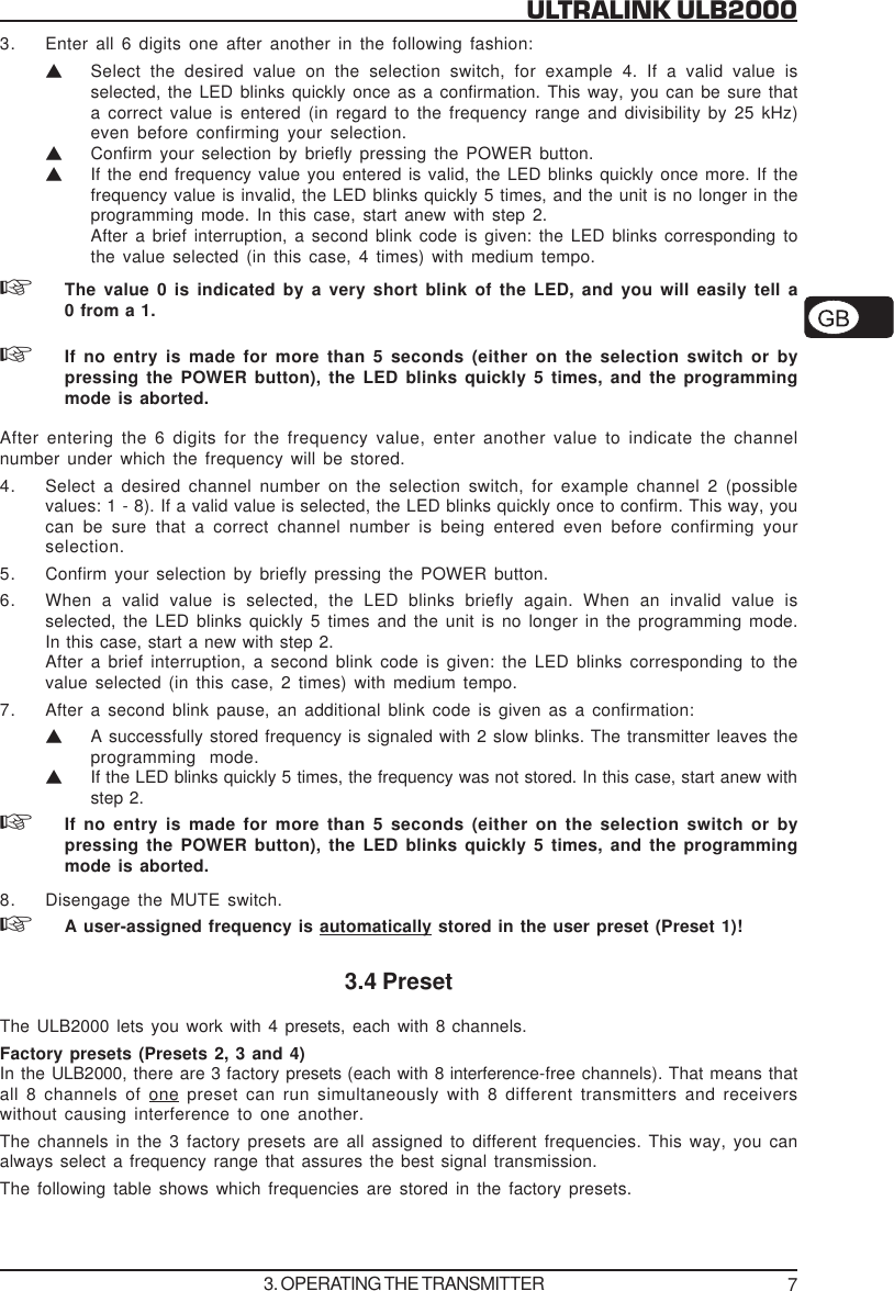 7ULTRALINK ULB20003. Enter all 6 digits one after another in the following fashion:VSelect the desired value on the selection switch, for example 4. If a valid value isselected, the LED blinks quickly once as a confirmation. This way, you can be sure thata correct value is entered (in regard to the frequency range and divisibility by 25 kHz)even before confirming your selection.VConfirm your selection by briefly pressing the POWER button.VIf the end frequency value you entered is valid, the LED blinks quickly once more. If thefrequency value is invalid, the LED blinks quickly 5 times, and the unit is no longer in theprogramming mode. In this case, start anew with step 2.After a brief interruption, a second blink code is given: the LED blinks corresponding tothe value selected (in this case, 4 times) with medium tempo.The value 0 is indicated by a very short blink of the LED, and you will easily tell a0 from a 1.If no entry is made for more than 5 seconds (either on the selection switch or bypressing the POWER button), the LED blinks quickly 5 times, and the programmingmode is aborted.After entering the 6 digits for the frequency value, enter another value to indicate the channelnumber under which the frequency will be stored.4. Select a desired channel number on the selection switch, for example channel 2 (possiblevalues: 1 - 8). If a valid value is selected, the LED blinks quickly once to confirm. This way, youcan be sure that a correct channel number is being entered even before confirming yourselection.5. Confirm your selection by briefly pressing the POWER button.6. When a valid value is selected, the LED blinks briefly again. When an invalid value isselected, the LED blinks quickly 5 times and the unit is no longer in the programming mode.In this case, start a new with step 2.After a brief interruption, a second blink code is given: the LED blinks corresponding to thevalue selected (in this case, 2 times) with medium tempo.7. After a second blink pause, an additional blink code is given as a confirmation:VA successfully stored frequency is signaled with 2 slow blinks. The transmitter leaves theprogramming mode.VIf the LED blinks quickly 5 times, the frequency was not stored. In this case, start anew withstep 2.If no entry is made for more than 5 seconds (either on the selection switch or bypressing the POWER button), the LED blinks quickly 5 times, and the programmingmode is aborted.8. Disengage the MUTE switch.A user-assigned frequency is automatically stored in the user preset (Preset 1)!3.4 PresetThe ULB2000 lets you work with 4 presets,  each with 8 channels.Factory presets (Presets 2, 3 and 4)In the ULB2000, there are 3 factory presets (each with 8 interference-free channels). That means thatall 8 channels of one preset can run simultaneously with 8 different transmitters and receiverswithout causing interference to one another.The channels in the 3 factory presets are all assigned to different frequencies. This way, you canalways select a frequency range that assures the best signal transmission.The following table shows which frequencies are stored in the factory presets.3. OPERATING THE TRANSMITTER