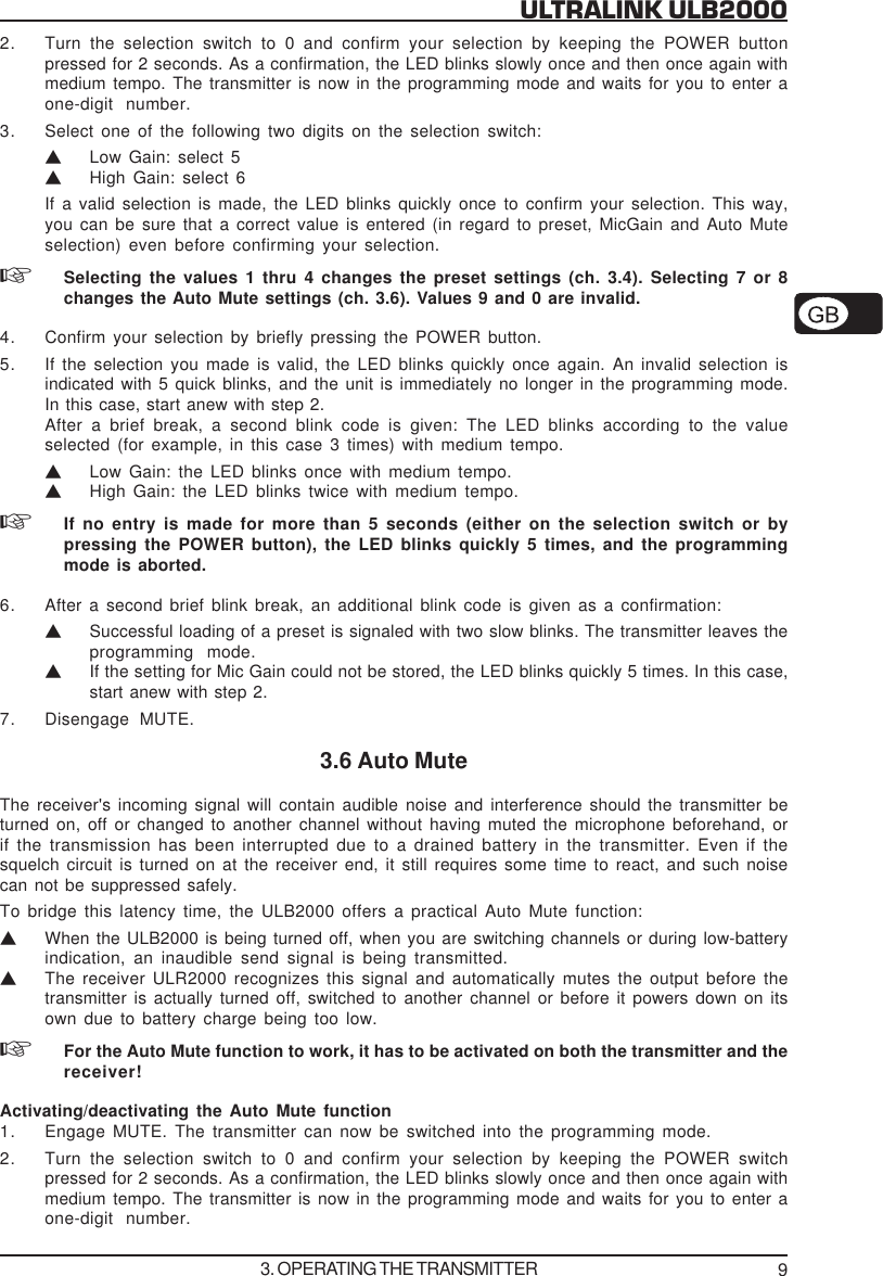 9ULTRALINK ULB20002. Turn the selection switch to 0 and confirm your selection by keeping the POWER buttonpressed for 2 seconds. As a confirmation, the LED blinks slowly once and then once again withmedium tempo. The transmitter is now in the programming mode and waits for you to enter aone-digit number.3. Select one of the following two digits on the selection switch:VLow Gain: select 5VHigh Gain: select 6If a valid selection is made, the LED blinks quickly once to confirm your selection. This way,you can be sure that a correct value is entered (in regard to preset, MicGain and Auto Muteselection) even before confirming your selection.Selecting the values 1 thru 4 changes the preset settings (ch. 3.4). Selecting 7 or 8changes the Auto Mute settings (ch. 3.6). Values 9 and 0 are invalid.4. Confirm your selection by briefly pressing the POWER button.5. If the selection you made is valid, the LED blinks quickly once again. An invalid selection isindicated with 5 quick blinks, and the unit is immediately no longer in the programming mode.In this case, start anew with step 2.After a brief break, a second blink code is given: The LED blinks according to the valueselected (for example, in this case 3 times) with medium tempo.VLow Gain: the LED blinks once with medium tempo.VHigh Gain: the LED blinks twice with medium tempo.If no entry is made for more than 5 seconds (either on the selection switch or bypressing the POWER button), the LED blinks quickly 5 times, and the programmingmode is aborted.6. After a second brief blink break, an additional blink code is given as a confirmation:VSuccessful loading of a preset is signaled with two slow blinks. The transmitter leaves theprogramming mode.VIf the setting for Mic Gain could not be stored, the LED blinks quickly 5 times. In this case,start anew with step 2.7. Disengage MUTE.3.6 Auto MuteThe receiver's incoming signal will contain audible noise and interference should the transmitter beturned on, off or changed to another channel without having muted the microphone beforehand, orif the transmission has been interrupted due to a drained battery in the transmitter. Even if thesquelch circuit is turned on at the receiver end, it still requires some time to react, and such noisecan not be suppressed safely.To bridge this latency time, the ULB2000 offers a practical Auto Mute function:VWhen the ULB2000 is being turned off, when you are switching channels or during low-batteryindication, an inaudible send signal is being transmitted.VThe receiver ULR2000 recognizes this signal and automatically mutes the output before thetransmitter is actually turned off, switched to another channel or before it powers down on itsown due to battery charge being too low.For the Auto Mute function to work, it has to be activated on both the transmitter and thereceiver!Activating/deactivating the Auto Mute function1. Engage MUTE. The transmitter can now be switched into the programming mode.2. Turn the selection switch to 0 and confirm your selection by keeping the POWER switchpressed for 2 seconds. As a confirmation, the LED blinks slowly once and then once again withmedium tempo. The transmitter is now in the programming mode and waits for you to enter aone-digit number.3. OPERATING THE TRANSMITTER