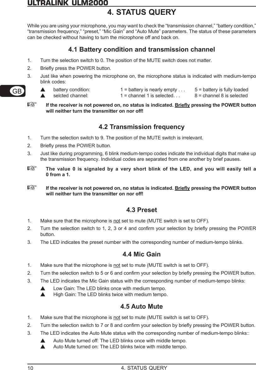 10ULTRALINK ULM20004. STATUS QUERYWhile you are using your microphone, you may want to check the &ldquo;transmission channel,&rdquo; &ldquo;battery condition,&rdquo;&ldquo;transmission frequency,&rdquo; &ldquo;preset,&rdquo; &ldquo;Mic Gain&rdquo; and &ldquo;Auto Mute&rdquo; parameters. The status of these parameterscan be checked without having to turn the microphone off and back on.4.1 Battery condition and transmission channel1. Turn the selection switch to 0. The position of the MUTE switch does not matter.2. Briefly press the POWER button.3. Just like when powering the microphone on, the microphone status is indicated with medium-tempoblink codes:▲battery condition: 1 = battery is nearly empty . . . 5 = battery is fully loaded▲selcted channel: 1 = channel 1 is selected. . . 8 = channel 8 is selected☞If the receiver is not powered on, no status is indicated. Briefly pressing the POWER buttonwill neither turn the transmitter on nor off!4.2 Transmission frequency1. Turn the selection switch to 9. The position of the MUTE switch is irrelevant.2. Briefly press the POWER button.3. Just like during programming, 6 blink medium-tempo codes indicate the individual digits that make upthe transmission frequency. Individual codes are separated from one another by brief pauses.☞The value 0 is signaled by a very short blink of the LED, and you will easily tell a0 from a 1.☞If the receiver is not powered on, no status is indicated. Briefly pressing the POWER buttonwill neither turn the transmitter on nor off!4.3 Preset1. Make sure that the microphone is not set to mute (MUTE switch is set to OFF).2. Turn the selection switch to 1, 2, 3 or 4 and confirm your selection by briefly pressing the POWERbutton.3. The LED indicates the preset number with the corresponding number of medium-tempo blinks.4.4 Mic Gain1. Make sure that the microphone is not set to mute (MUTE switch is set to OFF).2. Turn the selection switch to 5 or 6 and confirm your selection by briefly pressing the POWER button.3. The LED indicates the Mic Gain status with the corresponding number of medium-tempo blinks:▲Low Gain: The LED blinks once with medium tempo.▲High Gain: The LED blinks twice with medium tempo.4.5 Auto Mute1. Make sure that the microphone is not set to mute (MUTE switch is set to OFF).2. Turn the selection switch to 7 or 8 and confirm your selection by briefly pressing the POWER button.3. The LED indicates the Auto Mute status with the corresponding number of medium-tempo blinks::▲Auto Mute turned off: The LED blinks once with middle tempo.▲Auto Mute turned on: The LED blinks twice with middle tempo.4. STATUS QUERY