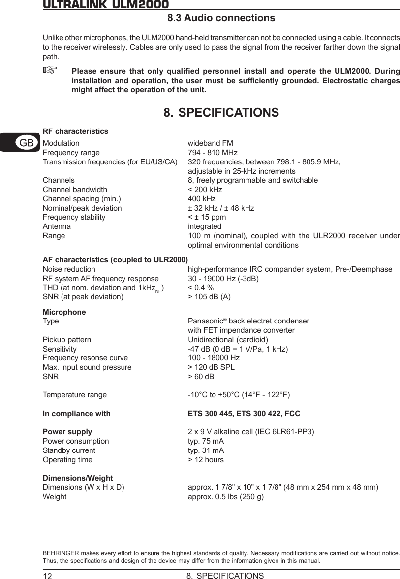 12ULTRALINK ULM20008.3 Audio connectionsUnlike other microphones, the ULM2000 hand-held transmitter can not be connected using a cable. It connectsto the receiver wirelessly. Cables are only used to pass the signal from the receiver farther down the signalpath.☞Please ensure that only qualified personnel install and operate the ULM2000. Duringinstallation and operation, the user must be sufficiently grounded. Electrostatic chargesmight affect the operation of the unit.8. SPECIFICATIONSRF characteristicsModulation wideband FMFrequency range 794 - 810 MHzTransmission frequencies (for EU/US/CA) 320 frequencies, between 798.1 - 805.9 MHz,adjustable in 25-kHz incrementsChannels 8, freely programmable and switchableChannel bandwidth < 200 kHzChannel spacing (min.) 400 kHzNominal/peak deviation &plusmn; 32 kHz / &plusmn; 48 kHzFrequency stability < &plusmn; 15 ppmAntenna integratedRange 100  m (nominal), coupled with the ULR2000 receiver underoptimal environmental conditionsAF characteristics (coupled to ULR2000)Noise reduction high-performance IRC compander system, Pre-/DeemphaseRF system AF frequency response 30 - 19000 Hz (-3dB)THD (at nom. deviation and 1kHzNF) < 0.4 %SNR (at peak deviation) > 105 dB (A)MicrophoneType Panasonic&reg; back electret condenserwith FET impendance converterPickup pattern Unidirectional (cardioid)Sensitivity -47 dB (0 dB = 1 V/Pa, 1 kHz)Frequency resonse curve 100 - 18000 HzMax. input sound pressure > 120 dB SPLSNR > 60 dBTemperature range -10&deg;C to +50&deg;C (14&deg;F - 122&deg;F)In compliance with ETS 300 445, ETS 300 422, FCCPower supply 2 x 9 V alkaline cell (IEC 6LR61-PP3)Power consumption typ. 75 mAStandby current typ. 31 mAOperating time > 12 hoursDimensions/WeightDimensions (W x H x D) approx. 1 7/8" x 10" x 1 7/8" (48 mm x 254 mm x 48 mm)Weight approx. 0.5 lbs (250 g)BEHRINGER makes every effort to ensure the highest standards of quality. Necessary modifications are carried out without notice.Thus, the specifications and design of the device may differ from the information given in this manual.8. SPECIFICATIONS