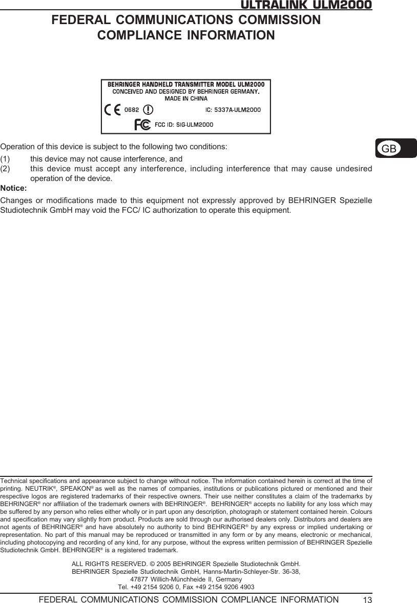 13ULTRALINK ULM2000FEDERAL COMMUNICATIONS COMMISSIONCOMPLIANCE INFORMATIONOperation of this device is subject to the following two conditions:(1) this device may not cause interference, and(2) this device must accept any interference, including interference that may cause undesiredoperation of the device.Notice:Changes or modifications made to this equipment not expressly approved by BEHRINGER SpezielleStudiotechnik GmbH may void the FCC/ IC authorization to operate this equipment.Technical specifications and appearance subject to change without notice. The information contained herein is correct at the time ofprinting. NEUTRIK&reg;, SPEAKON&reg;  as well as the names of companies, institutions or publications pictured or mentioned and theirrespective logos are registered trademarks of their respective owners. Their use neither constitutes a claim of the trademarks byBEHRINGER&reg; nor affiliation of the trademark owners with BEHRINGER&reg;.  BEHRINGER&reg; accepts no liability for any loss which maybe suffered by any person who relies either wholly or in part upon any description, photograph or statement contained herein. Coloursand specification may vary slightly from product. Products are sold through our authorised dealers only. Distributors and dealers arenot agents of BEHRINGER&reg; and have absolutely no authority to bind BEHRINGER&reg; by any express or implied undertaking orrepresentation. No part of this manual may be reproduced or transmitted in any form or by any means, electronic or mechanical,including photocopying and recording of any kind, for any purpose, without the express written permission of BEHRINGER SpezielleStudiotechnik GmbH. BEHRINGER&reg; is a registered trademark.ALL RIGHTS RESERVED. &copy; 2005 BEHRINGER Spezielle Studiotechnik GmbH.BEHRINGER Spezielle Studiotechnik GmbH, Hanns-Martin-Schleyer-Str. 36-38,47877 Willich-M&uuml;nchheide II, GermanyTel. +49 2154 9206 0, Fax +49 2154 9206 4903FEDERAL COMMUNICATIONS COMMISSION COMPLIANCE INFORMATION