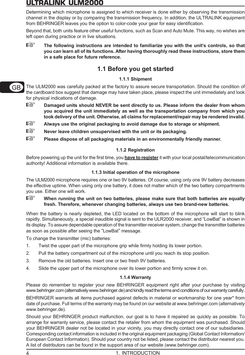 4ULTRALINK ULM2000Determining which microphone is assigned to which receiver is done either by observing the transmissionchannel in the display or by comparing the transmission frequency. In addition, the ULTRALINK equipmentfrom BEHRINGER leaves you the option to color-code your gear for easy identification.Beyond that, both units feature other useful functions, such as Scan and Auto Mute. This way, no wishes areleft open during practice or in live situations.☞The following instructions are intended to familiarize you with the unit&rsquo;s controls, so thatyou can learn all of its functions. After having thoroughly read these instructions, store themin a safe place for future reference.1.1 Before you get started1.1.1 ShipmentThe ULM2000 was carefully packed at the factory to assure secure transportation. Should the condition ofthe cardboard box suggest that damage may have taken place, please inspect the unit immediately and lookfor physical indications of damage.☞Damaged units should NEVER be sent directly to us. Please inform the dealer from whomyou acquired the unit immediately as well as the transportation company from which youtook delivery of the unit. Otherwise, all claims for replacement/repair may be rendered invalid.☞Always use the original packaging to avoid damage due to storage or shipment.☞Never leave children unsupervised with the unit or its packaging.☞Please dispose of all packaging materials in an environmentally friendly manner.1.1.2 RegistrationBefore powering up the unit for the first time, you have to register it with your local postal/telecommunicationauthority! Additional information is available there.1.1.3 Initial operation of the microphoneThe ULM2000 microphone requires one or two 9V batteries. Of course, using only one 9V battery decreasesthe effective uptime. When using only one battery, it does not matter which of the two battery compartmentsyou use. Either one will work.☞When running the unit on two batteries, please make sure that both batteries are equallyfresh. Therefore, whenever changing batteries, always use two brand-new batteries.When the battery is nearly depleted, the LED located on the bottom of the microphone will start to blinkrapidly. Simultaneously, a special inaudible signal is sent to the ULR2000 receiver, and &ldquo;LowBat&rdquo; is shown inits display. To assure dependable operation of the transmitter-receiver system, change the transmitter batteriesas soon as possible after seeing the &ldquo;LowBat&rdquo; message.To change the transmitter (mic) batteries:1. Twist the upper part of the microphone grip while firmly holding its lower portion.2. Pull the battery compartment out of the microphone until you reach its stop position.3. Remove the old batteries. Insert one or two fresh 9V batteries.4. Slide the upper part of the microphone over its lower portion and firmly screw it on.1.1.4 WarrantyPlease do remember to register your new BEHRINGER equipment right after your purchase by visitingwww.behringer.com (alternatively www.behringer.de) and kindly read the terms and conditions of our warranty carefully.BEHRINGER warrants all items purchased against defects in material or workmanship for one year* fromdate of purchase. Full terms of the warranty may be found on our website at www.behringer.com (alternativelywww.behringer.de).Should your BEHRINGER product malfunction, our goal is to have it repaired as quickly as possible. Toarrange for warranty service, please contact the retailer from whom the equipment was purchased. Shouldyour BEHRINGER dealer not be located in your vicinity, you may directly contact one of our subsidiaries.Corresponding contact information is included in the original equipment packaging (Global Contact Information/European Contact Information). Should your country not be listed, please contact the distributor nearest you.A list of distributors can be found in the support area of our website (www.behringer.com).1. INTRODUCTION