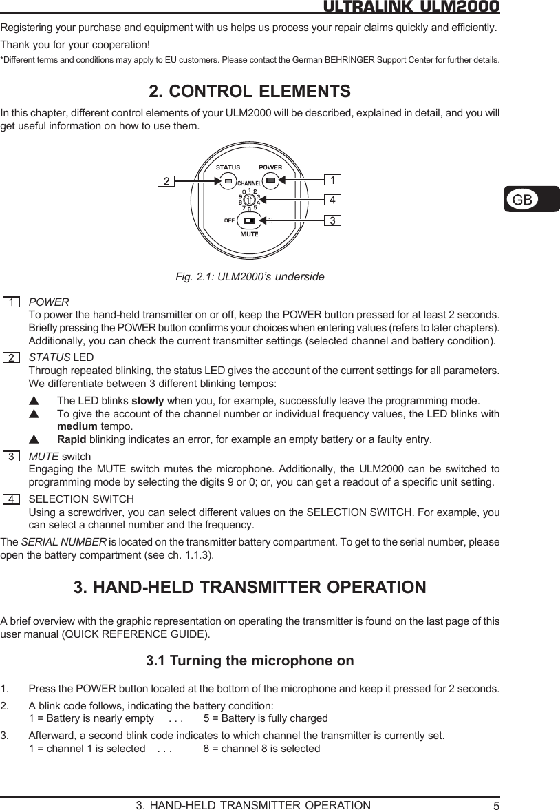 5ULTRALINK ULM2000Registering your purchase and equipment with us helps us process your repair claims quickly and efficiently.Thank you for your cooperation!*Different terms and conditions may apply to EU customers. Please contact the German BEHRINGER Support Center for further details.2. CONTROL ELEMENTSIn this chapter, different control elements of your ULM2000 will be described, explained in detail, and you willget useful information on how to use them.Fig. 2.1: ULM2000&rsquo;s undersidePOWERTo power the hand-held transmitter on or off, keep the POWER button pressed for at least 2 seconds.Briefly pressing the POWER button confirms your choices when entering values (refers to later chapters).Additionally, you can check the current transmitter settings (selected channel and battery condition).STATUS LEDThrough repeated blinking, the status LED gives the account of the current settings for all parameters.We differentiate between 3 different blinking tempos:▲The LED blinks slowly when you, for example, successfully leave the programming mode.▲To give the account of the channel number or individual frequency values, the LED blinks withmedium tempo.▲Rapid blinking indicates an error, for example an empty battery or a faulty entry.MUTE switchEngaging the MUTE  switch mutes the microphone. Additionally, the ULM2000  can be switched toprogramming mode by selecting the digits 9 or 0; or, you can get a readout of a specific unit setting.SELECTION SWITCHUsing a screwdriver, you can select different values on the SELECTION SWITCH. For example, youcan select a channel number and the frequency.The SERIAL NUMBER is located on the transmitter battery compartment. To get to the serial number, pleaseopen the battery compartment (see ch. 1.1.3).3. HAND-HELD TRANSMITTER OPERATIONA brief overview with the graphic representation on operating the transmitter is found on the last page of thisuser manual (QUICK REFERENCE GUIDE).3.1 Turning the microphone on1. Press the POWER button located at the bottom of the microphone and keep it pressed for 2 seconds.2. A blink code follows, indicating the battery condition:1 = Battery is nearly empty     . . . 5 = Battery is fully charged3. Afterward, a second blink code indicates to which channel the transmitter is currently set.1 = channel 1 is selected    . . . 8 = channel 8 is selected3. HAND-HELD TRANSMITTER OPERATION