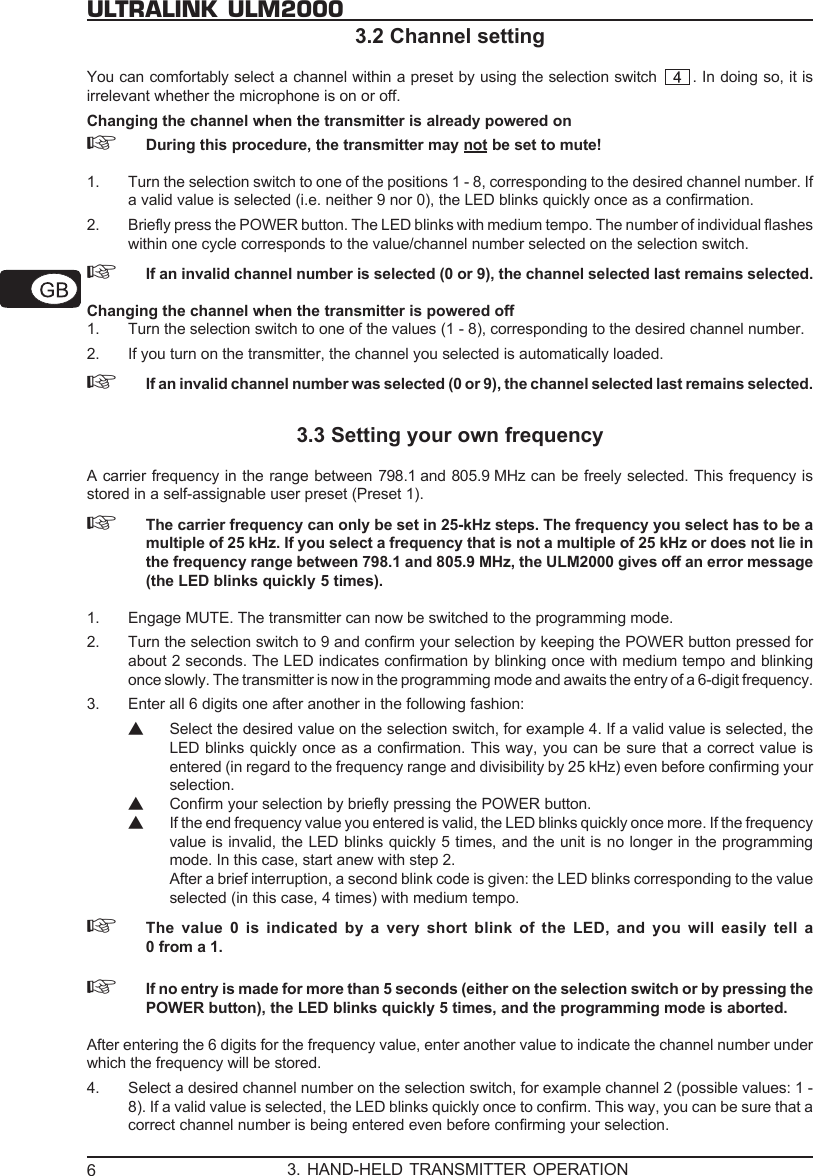 6ULTRALINK ULM20003.2 Channel settingYou can comfortably select a channel within a preset by using the selection switch  . In doing so, it isirrelevant whether the microphone is on or off.Changing the channel when the transmitter is already powered on☞During this procedure, the transmitter may not be set to mute!1. Turn the selection switch to one of the positions 1 - 8, corresponding to the desired channel number. Ifa valid value is selected (i.e. neither 9 nor 0), the LED blinks quickly once as a confirmation.2. Briefly press the POWER button. The LED blinks with medium tempo. The number of individual flasheswithin one cycle corresponds to the value/channel number selected on the selection switch.☞If an invalid channel number is selected (0 or 9), the channel selected last remains selected.Changing the channel when the transmitter is powered off1. Turn the selection switch to one of the values (1 - 8), corresponding to the desired channel number.2. If you turn on the transmitter, the channel you selected is automatically loaded.☞If an invalid channel number was selected (0 or 9), the channel selected last remains selected.3.3 Setting your own frequencyA carrier frequency in the range between 798.1 and 805.9 MHz can be freely selected. This frequency isstored in a self-assignable user preset (Preset 1).☞The carrier frequency can only be set in 25-kHz steps. The frequency you select has to be amultiple of 25 kHz. If you select a frequency that is not a multiple of 25 kHz or does not lie inthe frequency range between 798.1 and 805.9 MHz, the ULM2000 gives off an error message(the LED blinks quickly 5 times).1. Engage MUTE. The transmitter can now be switched to the programming mode.2. Turn the selection switch to 9 and confirm your selection by keeping the POWER button pressed forabout 2 seconds. The LED indicates confirmation by blinking once with medium tempo and blinkingonce slowly. The transmitter is now in the programming mode and awaits the entry of a 6-digit frequency.3. Enter all 6 digits one after another in the following fashion:▲Select the desired value on the selection switch, for example 4. If a valid value is selected, theLED blinks quickly once as a confirmation. This way, you can be sure that a correct value isentered (in regard to the frequency range and divisibility by 25 kHz) even before confirming yourselection.▲Confirm your selection by briefly pressing the POWER button.▲If the end frequency value you entered is valid, the LED blinks quickly once more. If the frequencyvalue is invalid, the LED blinks quickly 5 times, and the unit is no longer in the programmingmode. In this case, start anew with step 2.After a brief interruption, a second blink code is given: the LED blinks corresponding to the valueselected (in this case, 4 times) with medium tempo.☞The value 0 is indicated by a very short blink of the LED, and you will easily tell a0 from a 1.☞If no entry is made for more than 5 seconds (either on the selection switch or by pressing thePOWER button), the LED blinks quickly 5 times, and the programming mode is aborted.After entering the 6 digits for the frequency value, enter another value to indicate the channel number underwhich the frequency will be stored.4. Select a desired channel number on the selection switch, for example channel 2 (possible values: 1 -8). If a valid value is selected, the LED blinks quickly once to confirm. This way, you can be sure that acorrect channel number is being entered even before confirming your selection.3. HAND-HELD TRANSMITTER OPERATION