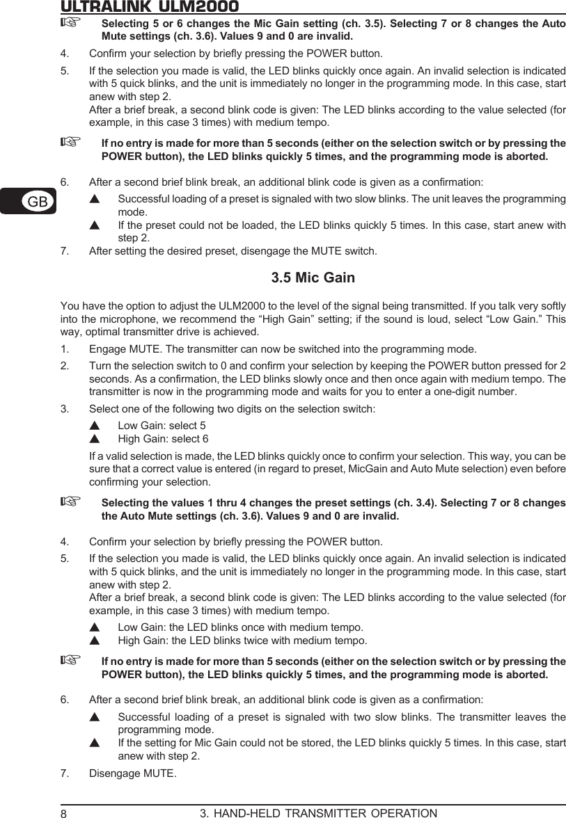8ULTRALINK ULM2000☞Selecting 5 or 6 changes the Mic Gain setting (ch. 3.5). Selecting 7 or 8 changes the AutoMute settings (ch. 3.6). Values 9 and 0 are invalid.4. Confirm your selection by briefly pressing the POWER button.5. If the selection you made is valid, the LED blinks quickly once again. An invalid selection is indicatedwith 5 quick blinks, and the unit is immediately no longer in the programming mode. In this case, startanew with step 2.After a brief break, a second blink code is given: The LED blinks according to the value selected (forexample, in this case 3 times) with medium tempo.☞If no entry is made for more than 5 seconds (either on the selection switch or by pressing thePOWER button), the LED blinks quickly 5 times, and the programming mode is aborted.6. After a second brief blink break, an additional blink code is given as a confirmation:▲Successful loading of a preset is signaled with two slow blinks. The unit leaves the programmingmode.▲If the preset could not be loaded, the LED blinks quickly 5 times. In this case, start anew withstep 2.7. After setting the desired preset, disengage the MUTE switch.3.5 Mic GainYou have the option to adjust the ULM2000 to the level of the signal being transmitted. If you talk very softlyinto the microphone, we recommend the &ldquo;High Gain&rdquo; setting; if the sound is loud, select &ldquo;Low Gain.&rdquo; Thisway, optimal transmitter drive is achieved.1. Engage MUTE. The transmitter can now be switched into the programming mode.2. Turn the selection switch to 0 and confirm your selection by keeping the POWER button pressed for 2seconds. As a confirmation, the LED blinks slowly once and then once again with medium tempo. Thetransmitter is now in the programming mode and waits for you to enter a one-digit number.3. Select one of the following two digits on the selection switch:▲Low Gain: select 5▲High Gain: select 6If a valid selection is made, the LED blinks quickly once to confirm your selection. This way, you can besure that a correct value is entered (in regard to preset, MicGain and Auto Mute selection) even beforeconfirming your selection.☞Selecting the values 1 thru 4 changes the preset settings (ch. 3.4). Selecting 7 or 8 changesthe Auto Mute settings (ch. 3.6). Values 9 and 0 are invalid.4. Confirm your selection by briefly pressing the POWER button.5. If the selection you made is valid, the LED blinks quickly once again. An invalid selection is indicatedwith 5 quick blinks, and the unit is immediately no longer in the programming mode. In this case, startanew with step 2.After a brief break, a second blink code is given: The LED blinks according to the value selected (forexample, in this case 3 times) with medium tempo.▲Low Gain: the LED blinks once with medium tempo.▲High Gain: the LED blinks twice with medium tempo.☞If no entry is made for more than 5 seconds (either on the selection switch or by pressing thePOWER button), the LED blinks quickly 5 times, and the programming mode is aborted.6. After a second brief blink break, an additional blink code is given as a confirmation:▲Successful loading of a preset is signaled with two slow blinks. The transmitter leaves theprogramming mode.▲If the setting for Mic Gain could not be stored, the LED blinks quickly 5 times. In this case, startanew with step 2.7. Disengage MUTE.3. HAND-HELD TRANSMITTER OPERATION
