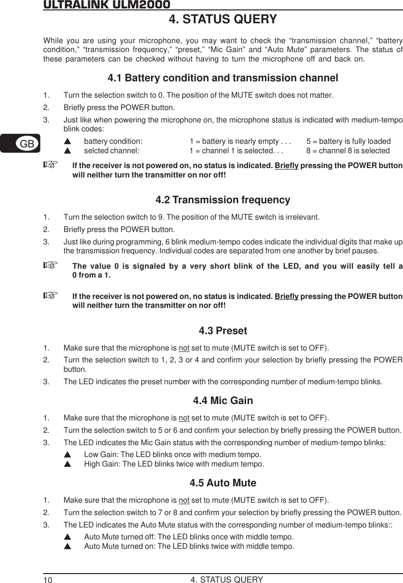 10ULTRALINK ULM20004. STATUS QUERYWhile you are using your microphone, you may want to check the &ldquo;transmission channel,&rdquo; &ldquo;batterycondition,&rdquo; &ldquo;transmission frequency,&rdquo; &ldquo;preset,&rdquo; &ldquo;Mic Gain&rdquo; and &ldquo;Auto Mute&rdquo; parameters. The status ofthese parameters can be checked without having to turn the microphone off and back on.4.1 Battery condition and transmission channel1. Turn the selection switch to 0. The position of the MUTE switch does not matter.2. Briefly press the POWER button.3. Just like when powering the microphone on, the microphone status is indicated with medium-tempoblink codes:Vbattery condition: 1 = battery is nearly empty . . . 5 = battery is fully loadedVselcted channel: 1 = channel 1 is selected. . . 8 = channel 8 is selectedIf the receiver is not powered on, no status is indicated. Briefly pressing the POWER buttonwill neither turn the transmitter on nor off!4.2 Transmission frequency1. Turn the selection switch to 9. The position of the MUTE switch is irrelevant.2. Briefly press the POWER button.3. Just like during programming, 6 blink medium-tempo codes indicate the individual digits that make upthe transmission frequency. Individual codes are separated from one another by brief pauses.The value 0 is signaled by a very short blink of the LED, and you will easily tell a0 from a 1.If the receiver is not powered on, no status is indicated. Briefly pressing the POWER buttonwill neither turn the transmitter on nor off!4.3 Preset1. Make sure that the microphone is not set to mute (MUTE switch is set to OFF).2. Turn the selection switch to 1, 2, 3 or 4 and confirm your selection by briefly pressing the POWERbutton.3. The LED indicates the preset number with the corresponding number of medium-tempo blinks.4.4 Mic Gain1. Make sure that the microphone is not set to mute (MUTE switch is set to OFF).2. Turn the selection switch to 5 or 6 and confirm your selection by briefly pressing the POWER button.3. The LED indicates the Mic Gain status with the corresponding number of medium-tempo blinks:VLow Gain: The LED blinks once with medium tempo.VHigh Gain: The LED blinks twice with medium tempo.4.5 Auto Mute1. Make sure that the microphone is not set to mute (MUTE switch is set to OFF).2. Turn the selection switch to 7 or 8 and confirm your selection by briefly pressing the POWER button.3. The LED indicates the Auto Mute status with the corresponding number of medium-tempo blinks::VAuto Mute turned off: The LED blinks once with middle tempo.VAuto Mute turned on: The LED blinks twice with middle tempo.4. STATUS QUERY