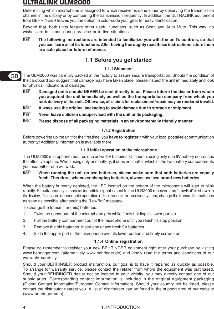 4ULTRALINK ULM2000Determining which microphone is assigned to which receiver is done either by observing the transmissionchannel in the display or by comparing the transmission frequency. In addition, the ULTRALINK equipmentfrom BEHRINGER leaves you the option to color-code your gear for easy identification.Beyond that, both units feature other useful functions, such as Scan and Auto Mute. This way, nowishes are left open during practice or in live situations.The following instructions are intended to familiarize you with the unit&rsquo;s controls, so thatyou can learn all of its functions. After having thoroughly read these instructions, store themin a safe place for future reference.1.1 Before you get started1.1.1 ShipmentThe ULM2000 was carefully packed at the factory to assure secure transportation. Should the condition ofthe cardboard box suggest that damage may have taken place, please inspect the unit immediately and lookfor physical indications of damage.Damaged units should NEVER be sent directly to us. Please inform the dealer from whomyou acquired the unit immediately as well as the transportation company from which youtook delivery of the unit. Otherwise, all claims for replacement/repair may be rendered invalid.Always use the original packaging to avoid damage due to storage or shipment.Never leave children unsupervised with the unit or its packaging.Please dispose of all packaging materials in an environmentally friendly manner.1.1.2 RegistrationBefore powering up the unit for the first time, you have to register it with your local postal/telecommunicationauthority! Additional information is available there.1.1.3 Initial operation of the microphoneThe ULM2000 microphone requires one or two 9V batteries. Of course, using only one 9V battery decreasesthe effective uptime. When using only one battery, it does not matter which of the two battery compartmentsyou use. Either one will work.When running the unit on two batteries, please make sure that both batteries are equallyfresh. Therefore, whenever changing batteries, always use two brand-new batteries.When the battery is nearly depleted, the LED located on the bottom of the microphone will start to blinkrapidly. Simultaneously, a special inaudible signal is sent to the ULR2000 receiver, and &ldquo;LowBat&rdquo; is shown inits display. To assure dependable operation of the transmitter-receiver system, change the transmitter batteriesas soon as possible after seeing the &ldquo;LowBat&rdquo; message.To change the transmitter (mic) batteries:1. Twist the upper part of the microphone grip while firmly holding its lower portion.2. Pull the battery compartment out of the microphone until you reach its stop position.3. Remove the old batteries. Insert one or two fresh 9V batteries.4. Slide the upper part of the microphone over its lower portion and firmly screw it on.1.1.4 Online registrationPlease do remember to register your new BEHRINGER equipment right after your purchase by visitingwww.behringer.com (alternatively www.behringer.de) and kindly read the terms and conditions of ourwarranty carefully.Should your BEHRINGER product malfunction, our goal is to have it repaired as quickly as possible.To arrange for warranty service, please contact the retailer from whom the equipment was purchased.Should your BEHRINGER dealer not be located in your vicinity, you may directly contact one of oursubsidiaries. Corresponding contact information is included in the original equipment packaging(Global Contact Information/European Contact Information). Should your country not be listed, pleasecontact the distributor nearest you. A list of distributors can be found in the support area of our website(www.behringer.com).1. INTRODUCTION