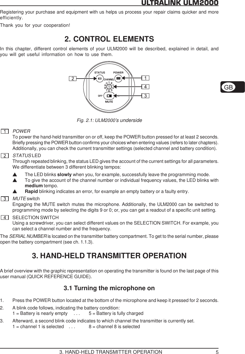 5ULTRALINK ULM2000Registering your purchase and equipment with us helps us process your repair claims quicker and moreefficiently.Thank you for your cooperation!2. CONTROL ELEMENTSIn this chapter, different control elements of your ULM2000 will be described, explained in detail, andyou will get useful information on how to use them.Fig. 2.1: ULM2000&rsquo;s undersidePOWERTo power the hand-held transmitter on or off, keep the POWER button pressed for at least 2 seconds.Briefly pressing the POWER button confirms your choices when entering values (refers to later chapters).Additionally, you can check the current transmitter settings (selected channel and battery condition).STATUS LEDThrough repeated blinking, the status LED gives the account of the current settings for all parameters.We differentiate between 3 different blinking tempos:VThe LED blinks slowly when you, for example, successfully leave the programming mode.VTo give the account of the channel number or individual frequency values, the LED blinks withmedium tempo.VRapid blinking indicates an error, for example an empty battery or a faulty entry.MUTE switchEngaging the MUTE switch mutes the microphone. Additionally, the ULM2000 can be switched toprogramming mode by selecting the digits 9 or 0; or, you can get a readout of a specific unit setting.SELECTION SWITCHUsing a screwdriver, you can select different values on the SELECTION SWITCH. For example, youcan select a channel number and the frequency.The SERIAL NUMBER is located on the transmitter battery compartment. To get to the serial number, pleaseopen the battery compartment (see ch. 1.1.3).3. HAND-HELD TRANSMITTER OPERATIONA brief overview with the graphic representation on operating the transmitter is found on the last page of thisuser manual (QUICK REFERENCE GUIDE).3.1 Turning the microphone on1. Press the POWER button located at the bottom of the microphone and keep it pressed for 2 seconds.2. A blink code follows, indicating the battery condition:1 = Battery is nearly empty     . . . 5 = Battery is fully charged3. Afterward, a second blink code indicates to which channel the transmitter is currently set.1 = channel 1 is selected    . . . 8 = channel 8 is selected3. HAND-HELD TRANSMITTER OPERATION