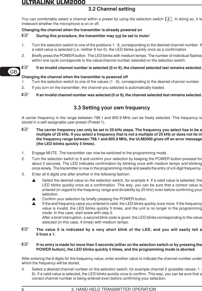 6ULTRALINK ULM20003.2 Channel settingYou can comfortably select a channel within a preset by using the selection switch  . In doing so, it isirrelevant whether the microphone is on or off.Changing the channel when the transmitter is already powered onDuring this procedure, the transmitter may not be set to mute!1. Turn the selection switch to one of the positions 1 - 8, corresponding to the desired channel number. Ifa valid value is selected (i.e. neither 9 nor 0), the LED blinks quickly once as a confirmation.2. Briefly press the POWER button. The LED blinks with medium tempo. The number of individual flasheswithin one cycle corresponds to the value/channel number selected on the selection switch.If an invalid channel number is selected (0 or 9), the channel selected last remains selected.Changing the channel when the transmitter is powered off1. Turn the selection switch to one of the values (1 - 8), corresponding to the desired channel number.2. If you turn on the transmitter, the channel you selected is automatically loaded.If an invalid channel number was selected (0 or 9), the channel selected last remains selected.3.3 Setting your own frequencyA carrier frequency in the range between 798.1 and 805.9 MHz can be freely selected. This frequency isstored in a self-assignable user preset (Preset 1).The carrier frequency can only be set in 25-kHz steps. The frequency you select has to be amultiple of 25 kHz. If you select a frequency that is not a multiple of 25 kHz or does not lie inthe frequency range between 798.1 and 805.9 MHz, the ULM2000 gives off an error message(the LED blinks quickly 5 times).1. Engage MUTE. The transmitter can now be switched to the programming mode.2. Turn the selection switch to 9 and confirm your selection by keeping the POWER button pressed forabout 2 seconds. The LED indicates confirmation by blinking once with medium tempo and blinkingonce slowly. The transmitter is now in the programming mode and awaits the entry of a 6-digit frequency.3. Enter all 6 digits one after another in the following fashion:VSelect the desired value on the selection switch, for example 4. If a valid value is selected, theLED blinks quickly once as a confirmation. This way, you can be sure that a correct value isentered (in regard to the frequency range and divisibility by 25 kHz) even before confirming yourselection.VConfirm your selection by briefly pressing the POWER button.VIf the end frequency value you entered is valid, the LED blinks quickly once more. If the frequencyvalue is invalid, the LED blinks quickly 5 times, and the unit is no longer in the programmingmode. In this case, start anew with step 2.After a brief interruption, a second blink code is given: the LED blinks corresponding to the valueselected (in this case, 4 times) with medium tempo.The value 0 is indicated by a very short blink of the LED, and you will easily tell a0 from a 1.If no entry is made for more than 5 seconds (either on the selection switch or by pressing thePOWER button), the LED blinks quickly 5 times, and the programming mode is aborted.After entering the 6 digits for the frequency value, enter another value to indicate the channel number underwhich the frequency will be stored.4. Select a desired channel number on the selection switch, for example channel 2 (possible values: 1 -8). If a valid value is selected, the LED blinks quickly once to confirm. This way, you can be sure that acorrect channel number is being entered even before confirming your selection.3. HAND-HELD TRANSMITTER OPERATION