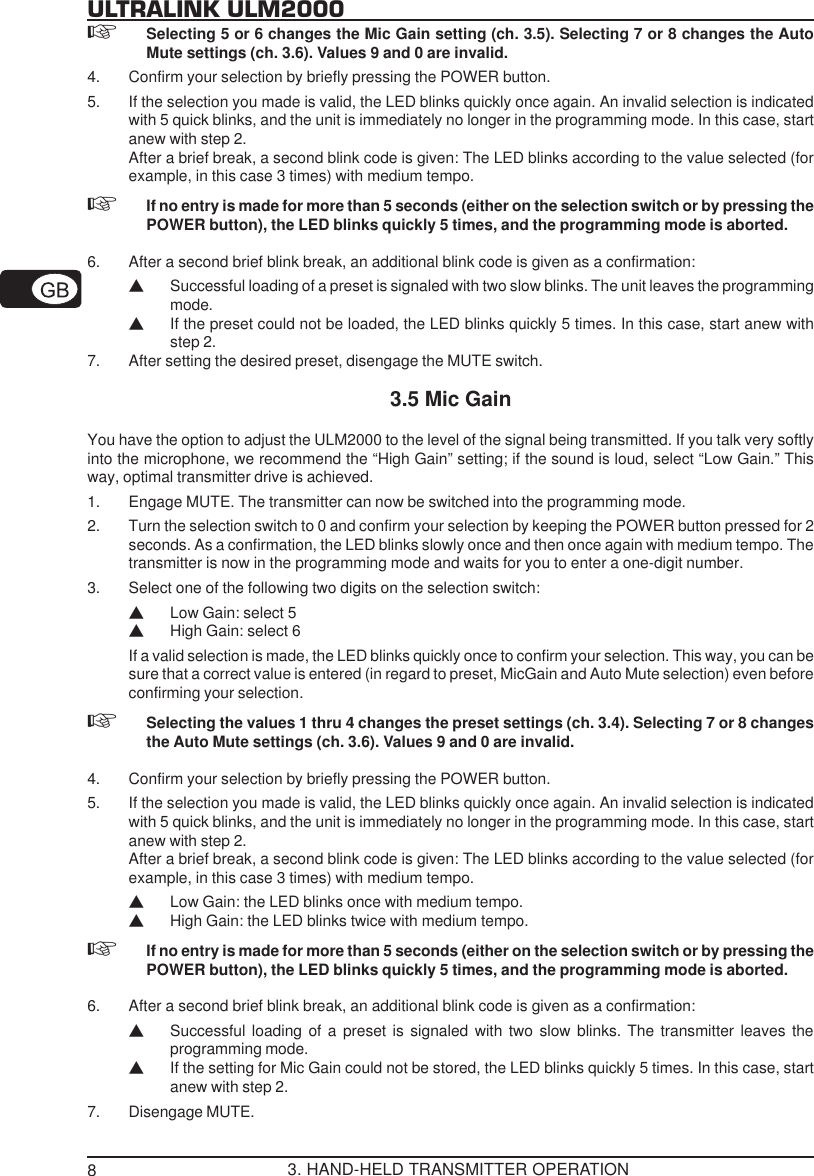 8ULTRALINK ULM2000Selecting 5 or 6 changes the Mic Gain setting (ch. 3.5). Selecting 7 or 8 changes the AutoMute settings (ch. 3.6). Values 9 and 0 are invalid.4. Confirm your selection by briefly pressing the POWER button.5. If the selection you made is valid, the LED blinks quickly once again. An invalid selection is indicatedwith 5 quick blinks, and the unit is immediately no longer in the programming mode. In this case, startanew with step 2.After a brief break, a second blink code is given: The LED blinks according to the value selected (forexample, in this case 3 times) with medium tempo.If no entry is made for more than 5 seconds (either on the selection switch or by pressing thePOWER button), the LED blinks quickly 5 times, and the programming mode is aborted.6. After a second brief blink break, an additional blink code is given as a confirmation:VSuccessful loading of a preset is signaled with two slow blinks. The unit leaves the programmingmode.VIf the preset could not be loaded, the LED blinks quickly 5 times. In this case, start anew withstep 2.7. After setting the desired preset, disengage the MUTE switch.3.5 Mic GainYou have the option to adjust the ULM2000 to the level of the signal being transmitted. If you talk very softlyinto the microphone, we recommend the &ldquo;High Gain&rdquo; setting; if the sound is loud, select &ldquo;Low Gain.&rdquo; Thisway, optimal transmitter drive is achieved.1. Engage MUTE. The transmitter can now be switched into the programming mode.2. Turn the selection switch to 0 and confirm your selection by keeping the POWER button pressed for 2seconds. As a confirmation, the LED blinks slowly once and then once again with medium tempo. Thetransmitter is now in the programming mode and waits for you to enter a one-digit number.3. Select one of the following two digits on the selection switch:VLow Gain: select 5VHigh Gain: select 6If a valid selection is made, the LED blinks quickly once to confirm your selection. This way, you can besure that a correct value is entered (in regard to preset, MicGain and Auto Mute selection) even beforeconfirming your selection.Selecting the values 1 thru 4 changes the preset settings (ch. 3.4). Selecting 7 or 8 changesthe Auto Mute settings (ch. 3.6). Values 9 and 0 are invalid.4. Confirm your selection by briefly pressing the POWER button.5. If the selection you made is valid, the LED blinks quickly once again. An invalid selection is indicatedwith 5 quick blinks, and the unit is immediately no longer in the programming mode. In this case, startanew with step 2.After a brief break, a second blink code is given: The LED blinks according to the value selected (forexample, in this case 3 times) with medium tempo.VLow Gain: the LED blinks once with medium tempo.VHigh Gain: the LED blinks twice with medium tempo.If no entry is made for more than 5 seconds (either on the selection switch or by pressing thePOWER button), the LED blinks quickly 5 times, and the programming mode is aborted.6. After a second brief blink break, an additional blink code is given as a confirmation:VSuccessful loading of a preset is signaled with two slow blinks. The transmitter leaves theprogramming mode.VIf the setting for Mic Gain could not be stored, the LED blinks quickly 5 times. In this case, startanew with step 2.7. Disengage MUTE.3. HAND-HELD TRANSMITTER OPERATION