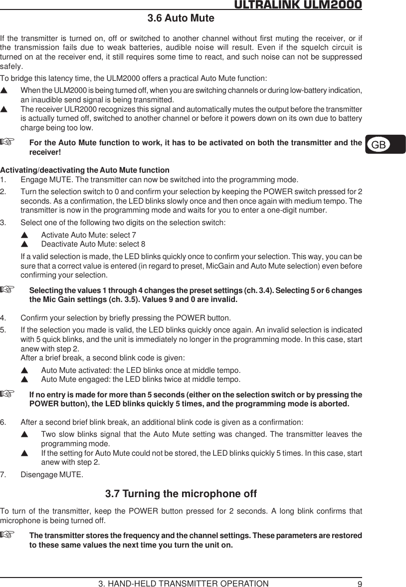 9ULTRALINK ULM20003.6 Auto MuteIf the transmitter is turned on, off or switched to another channel without first muting the receiver, or ifthe transmission fails due to weak batteries, audible noise will result. Even if the squelch circuit isturned on at the receiver end, it still requires some time to react, and such noise can not be suppressedsafely.To bridge this latency time, the ULM2000 offers a practical Auto Mute function:VWhen the ULM2000 is being turned off, when you are switching channels or during low-battery indication,an inaudible send signal is being transmitted.VThe receiver ULR2000 recognizes this signal and automatically mutes the output before the transmitteris actually turned off, switched to another channel or before it powers down on its own due to batterycharge being too low.For the Auto Mute function to work, it has to be activated on both the transmitter and thereceiver!Activating/deactivating the Auto Mute function1. Engage MUTE. The transmitter can now be switched into the programming mode.2. Turn the selection switch to 0 and confirm your selection by keeping the POWER switch pressed for 2seconds. As a confirmation, the LED blinks slowly once and then once again with medium tempo. Thetransmitter is now in the programming mode and waits for you to enter a one-digit number.3. Select one of the following two digits on the selection switch:VActivate Auto Mute: select 7VDeactivate Auto Mute: select 8If a valid selection is made, the LED blinks quickly once to confirm your selection. This way, you can besure that a correct value is entered (in regard to preset, MicGain and Auto Mute selection) even beforeconfirming your selection.Selecting the values 1 through 4 changes the preset settings (ch. 3.4). Selecting 5 or 6 changesthe Mic Gain settings (ch. 3.5). Values 9 and 0 are invalid.4. Confirm your selection by briefly pressing the POWER button.5. If the selection you made is valid, the LED blinks quickly once again. An invalid selection is indicatedwith 5 quick blinks, and the unit is immediately no longer in the programming mode. In this case, startanew with step 2.After a brief break, a second blink code is given:VAuto Mute activated: the LED blinks once at middle tempo.VAuto Mute engaged: the LED blinks twice at middle tempo.If no entry is made for more than 5 seconds (either on the selection switch or by pressing thePOWER button), the LED blinks quickly 5 times, and the programming mode is aborted.6. After a second brief blink break, an additional blink code is given as a confirmation:VTwo slow blinks signal that the Auto Mute setting was changed. The transmitter leaves theprogramming mode.VIf the setting for Auto Mute could not be stored, the LED blinks quickly 5 times. In this case, startanew with step 2.7. Disengage MUTE.3.7 Turning the microphone offTo turn of the transmitter, keep the POWER button pressed for 2 seconds. A long blink confirms thatmicrophone is being turned off.The transmitter stores the frequency and the channel settings. These parameters are restoredto these same values the next time you turn the unit on.3. HAND-HELD TRANSMITTER OPERATION