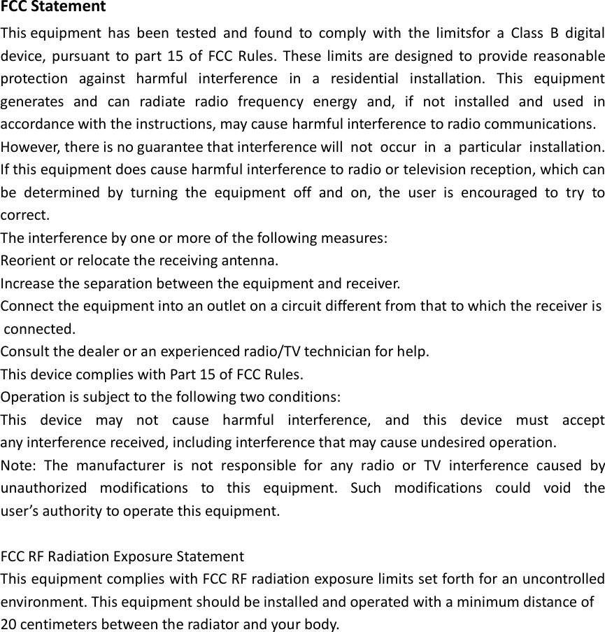  FCC Statement  This equipment has been tested and found to comply with the limitsfor a Class B digital device, pursuant to part 15  of  FCC Rules. These limits are designed to provide reasonable protection  against harmful interference in  a  residential installation. This equipment generates and can radiate radio  frequency energy and, if  not  installed and used in accordance with the instructions, may cause harmful interference to radio communications. However, there is no guarantee that interference will  not  occur in  a  particular installation. If this equipment does cause harmful interference to radio or television reception, which can be determined by turning the equipment off and  on,  the user is encouraged to try to correct.  The interference by one or more of the following measures:  Reorient or relocate the receiving antenna.     Increase the separation between the equipment and receiver.     Connect the equipment into an outlet on a circuit different from that to which the receiver is connected.  Consult the dealer or an experienced radio/TV technician for help.  This device complies with Part 15 of FCC Rules.  Operation is subject to the following two conditions:  This device may  not  cause harmful interference, and this device must accept any interference received, including interference that may cause undesired operation.  Note: The manufacturer is  not  responsible for any radio  or  TV interference caused by unauthorized modifications to this equipment. Such modifications could void the user&rsquo;s authority to operate this equipment.    FCC RF Radiation Exposure Statement  This equipment complies with FCC RF radiation exposure limits set forth for an uncontrolled environment. This equipment should be installed and operated with a minimum distance of 20 centimeters between the radiator and your body.  