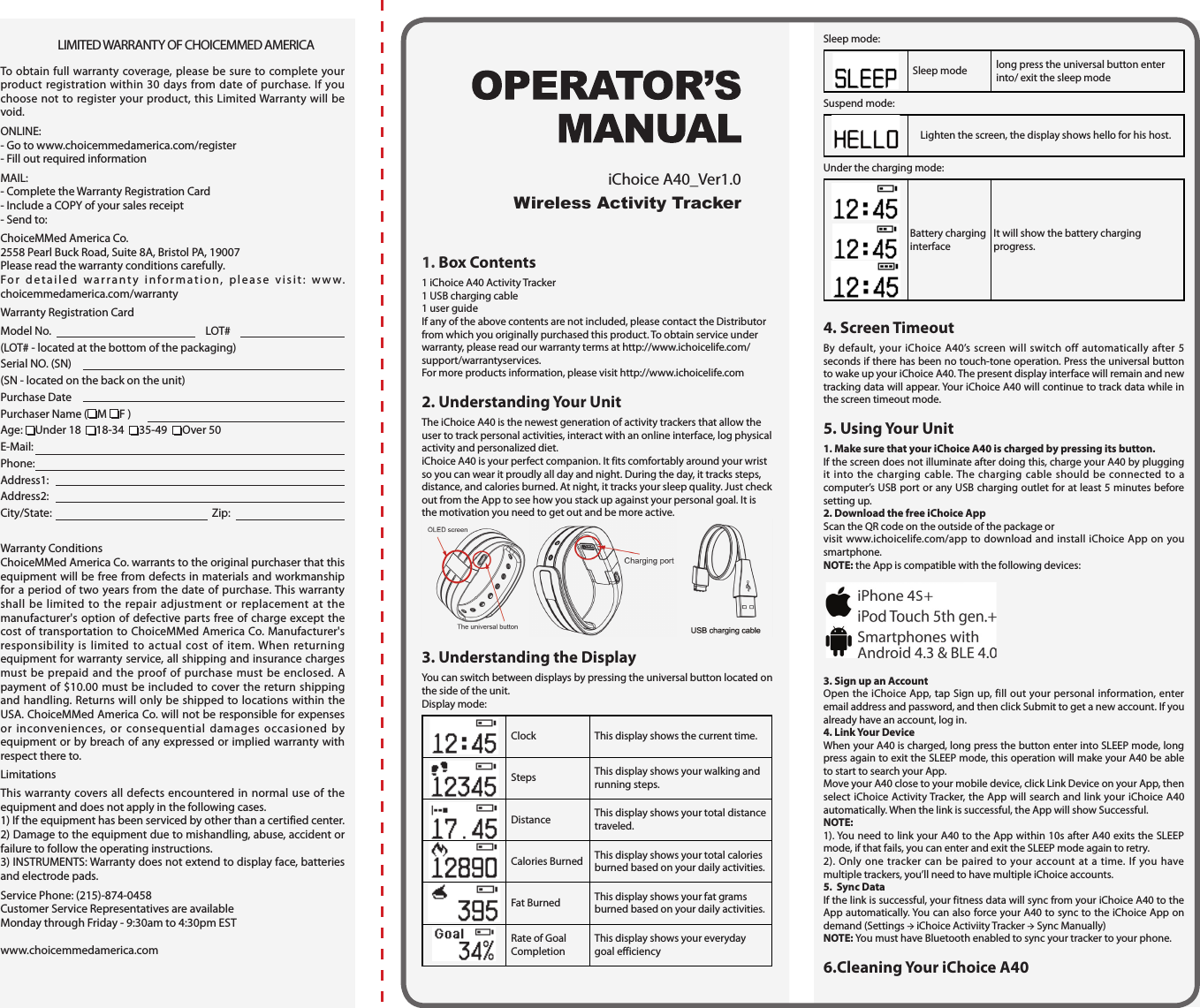 LIMITED WARRANTY OF CHOICEMMED AMERICATo obtain full warranty coverage, please be sure to complete your product registration within 30 days from date of purchase. If you choose not to register your product, this Limited Warranty will be void.ONLINE:- Go to www.choicemmedamerica.com/register- Fill out required informationMAIL:- Complete the Warranty Registration Card- Include a COPY of your sales receipt- Send to:ChoiceMMed America Co.2558 Pearl Buck Road, Suite 8A, Bristol PA, 19007Please read the warranty conditions carefully.For detailed warranty information, please visit: www.choicemmedamerica.com/warrantyWarranty Registration CardModel No.   LOT# (LOT# - located at the bottom of the packaging)Serial NO. (SN) (SN - located on the back on the unit)Purchase DatePurchaser Name ( M  F ) Age:  Under 18   18-34   35-49   Over 50E-Mail: Phone: Address1: Address2:City/State:   Zip:  Warranty ConditionsChoiceMMed America Co. warrants to the original purchaser that this equipment will be free from defects in materials and workmanship for a period of two years from the date of purchase. This warranty shall be limited to the repair adjustment or replacement at the manufacturer's option of defective parts free of charge except the cost of transportation to ChoiceMMed America Co. Manufacturer's responsibility is limited to actual cost of item. When returning equipment for warranty service, all shipping and insurance charges must be prepaid and the proof of purchase must be enclosed. A payment of $10.00 must be included to cover the return shipping and handling. Returns will only be shipped to locations within the USA. ChoiceMMed America Co. will not be responsible for expenses or inconveniences, or consequential damages occasioned by equipment or by breach of any expressed or implied warranty with respect there to.LimitationsThis warranty covers all defects encountered in normal use of the equipment and does not apply in the following cases.1) If the equipment has been serviced by other than a certified center.2) Damage to the equipment due to mishandling, abuse, accident or failure to follow the operating instructions.3) INSTRUMENTS: Warranty does not extend to display face, batteries and electrode pads.Service Phone: (215)-874-0458Customer Service Representatives are available Monday through Friday - 9:30am to 4:30pm ESTwww.choicemmedamerica.com1. Box Contents1 iChoice A40 Activity Tracker 1 USB charging cable1 user guideIf any of the above contents are not included, please contact the Distributor from which you originally purchased this product. To obtain service under warranty, please read our warranty terms at http://www.ichoicelife.com/support/warrantyservices.For more products information, please visit http://www.ichoicelife.com2. Understanding Your UnitThe iChoice A40 is the newest generation of activity trackers that allow the user to track personal activities, interact with an online interface, log physical activity and personalized diet.iChoice A40 is your perfect companion. It fits comfortably around your wrist so you can wear it proudly all day and night. During the day, it tracks steps, distance, and calories burned. At night, it tracks your sleep quality. Just check out from the App to see how you stack up against your personal goal. It is the motivation you need to get out and be more active. 3. Understanding the DisplayYou can switch between displays by pressing the universal button located on the side of the unit.Display mode:Clock This display shows the current time.Steps This display shows your walking and running steps.Distance This display shows your total distance traveled.Calories Burned This display shows your total calories burned based on your daily activities.Fat Burned This display shows your fat grams burned based on your daily activities.Rate of Goal CompletionThis display shows your everyday goal efficiencySleep mode:Sleep mode long press the universal button enter into/ exit the sleep modeSuspend mode:Lighten the screen, the display shows hello for his host.Under the charging mode:  Battery charging interfaceIt will show the battery charging progress.4. Screen TimeoutBy default, your iChoice A40&rsquo;s screen will switch off automatically after 5 seconds if there has been no touch-tone operation. Press the universal button to wake up your iChoice A40. The present display interface will remain and new tracking data will appear. Your iChoice A40 will continue to track data while in the screen timeout mode.5. Using Your Unit1. Make sure that your iChoice A40 is charged by pressing its button.If the screen does not illuminate after doing this, charge your A40 by plugging it into the charging cable. The charging cable should be connected to a computer&rsquo;s USB port or any USB charging outlet for at least 5 minutes before setting up.2. Download the free iChoice AppScan the QR code on the outside of the package or visit www.ichoicelife.com/app to download and install iChoice App on you smartphone.NOTE: the App is compatible with the following devices:3. Sign up an AccountOpen the iChoice App, tap Sign up, fill out your personal information, enter email address and password, and then click Submit to get a new account. If you already have an account, log in.4. Link Your DeviceWhen your A40 is charged, long press the button enter into SLEEP mode, long press again to exit the SLEEP mode, this operation will make your A40 be able to start to search your App.Move your A40 close to your mobile device, click Link Device on your App, then select iChoice Activity Tracker, the App will search and link your iChoice A40 automatically. When the link is successful, the App will show Successful.NOTE:1). You need to link your A40 to the App within 10s after A40 exits the SLEEP mode, if that fails, you can enter and exit the SLEEP mode again to retry.2). Only one tracker can be paired to your account at a time. If you have multiple trackers, you&rsquo;ll need to have multiple iChoice accounts. 5.  Sync DataIf the link is successful, your fitness data will sync from your iChoice A40 to the App automatically. You can also force your A40 to sync to the iChoice App on demand (Settings &rarr; iChoice Activiity Tracker &rarr; Sync Manually)NOTE: You must have Bluetooth enabled to sync your tracker to your phone.6.Cleaning Your iChoice A40Wireless Activity TrackeriChoice A40_Ver1.0 