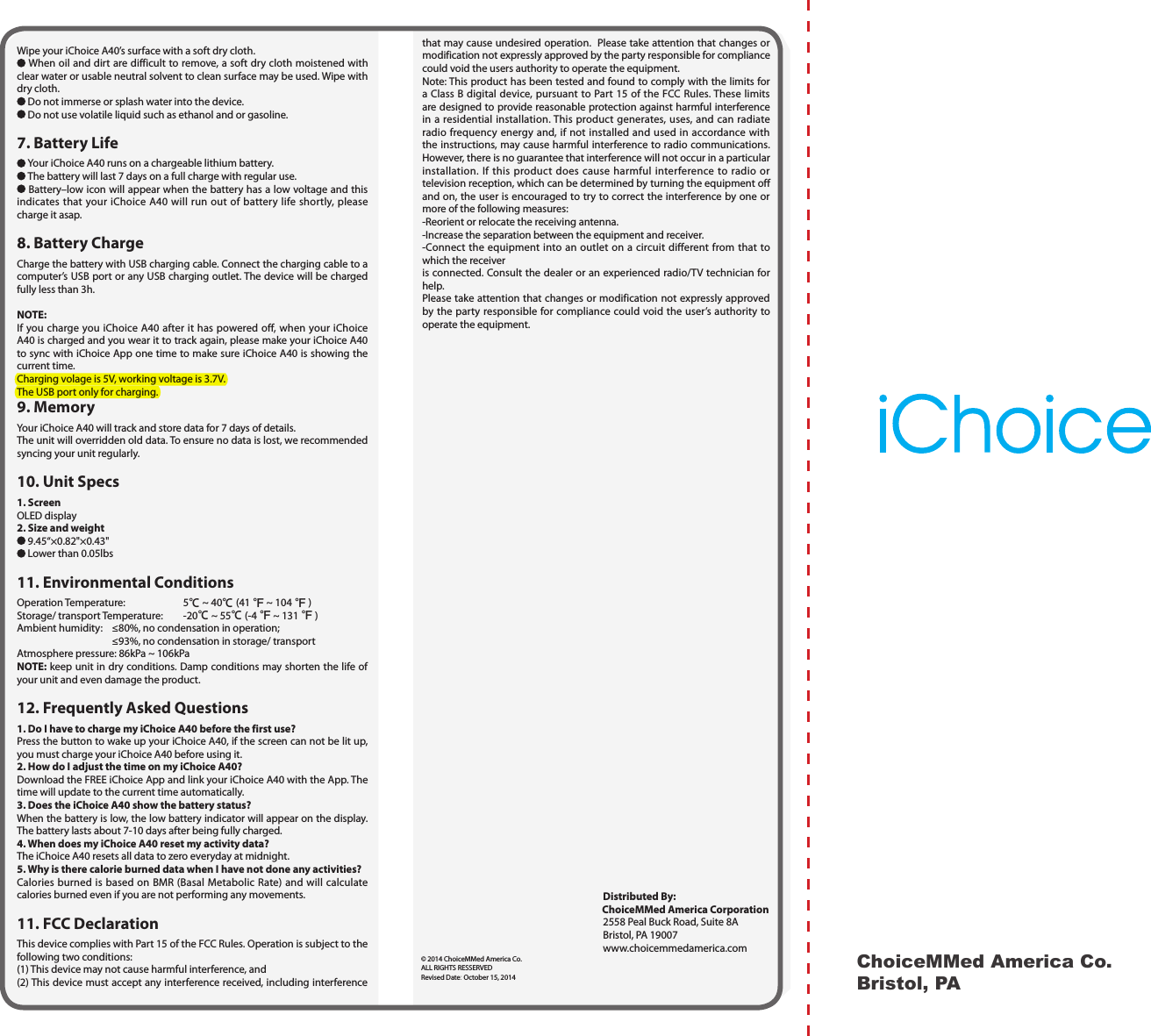 ChoiceMMed America Co.Bristol, PAthat may cause undesired operation.  Please take attention that changes or modification not expressly approved by the party responsible for compliance could void the users authority to operate the equipment. Note: This product has been tested and found to comply with the limits for a Class B digital device, pursuant to Part 15 of the FCC Rules. These limits are designed to provide reasonable protection against harmful interference in a residential installation. This product generates, uses, and can radiate radio frequency energy and, if not installed and used in accordance with the instructions, may cause harmful interference to radio communications. However, there is no guarantee that interference will not occur in a particular installation. If this product does cause harmful interference to radio or television reception, which can be determined by turning the equipment off and on, the user is encouraged to try to correct the interference by one or more of the following measures: -Reorient or relocate the receiving antenna. -Increase the separation between the equipment and receiver. -Connect the equipment into an outlet on a circuit different from that to which the receiveris connected. Consult the dealer or an experienced radio/TV technician for help. Please take attention that changes or modification not expressly approved by the party responsible for compliance could void the user&rsquo;s authority to operate the equipment.                                                                               Distributed By:                                                                                   ChoiceMMed America Corporation                                                                               2558 Peal Buck Road, Suite 8A                                                                               Bristol, PA 19007                                                                               www.choicemmedamerica.com&copy; 2014 ChoiceMMed America Co.ALL RIGHTS RESSERVEDRevised Date: October 15, 2014Wipe your iChoice A40&rsquo;s surface with a soft dry cloth. When oil and dirt are difficult to remove, a soft dry cloth moistened with clear water or usable neutral solvent to clean surface may be used. Wipe with dry cloth. Do not immerse or splash water into the device. Do not use volatile liquid such as ethanol and or gasoline.7. Battery Life  Your iChoice A40 runs on a chargeable lithium battery. The battery will last 7 days on a full charge with regular use. Battery&ndash;low icon will appear when the battery has a low voltage and this indicates that your iChoice A40 will run out of battery life shortly, please charge it asap. 8. Battery ChargeCharge the battery with USB charging cable. Connect the charging cable to a computer&rsquo;s USB port or any USB charging outlet. The device will be charged fully less than 3h.NOTE: If you charge you iChoice A40 after it has powered off, when your iChoice A40 is charged and you wear it to track again, please make your iChoice A40 to sync with iChoice App one time to make sure iChoice A40 is showing the current time.Charging volage is 5V, working voltage is 3.7V.The USB port only for charging.9. Memory Your iChoice A40 will track and store data for 7 days of details.The unit will overridden old data. To ensure no data is lost, we recommended syncing your unit regularly.10. Unit Specs1. ScreenOLED display 2. Size and weight 9.45&ldquo;&times;0.82"&times;0.43" Lower than 0.05lbs11. Environmental ConditionsOperation Temperature:  5℃ ~ 40℃(41 ℉ ~ 104 ℉)Storage/ transport Temperature:  -20℃ ~ 55℃(-4 ℉ ~ 131 ℉)Ambient humidity:  &le;80%, no condensation in operation;  &le;93%, no condensation in storage/ transportAtmosphere pressure: 86kPa ~ 106kPaNOTE: keep unit in dry conditions. Damp conditions may shorten the life of your unit and even damage the product.12. Frequently Asked Questions1.  Do I have to charge my iChoice A40 before the first use?Press the button to wake up your iChoice A40, if the screen can not be lit up, you must charge your iChoice A40 before using it. 2. How do I adjust the time on my iChoice A40?Download the FREE iChoice App and link your iChoice A40 with the App. The time will update to the current time automatically.3. Does the iChoice A40 show the battery status?When the battery is low, the low battery indicator will appear on the display. The battery lasts about 7-10 days after being fully charged.4. When does my iChoice A40 reset my activity data?The iChoice A40 resets all data to zero everyday at midnight.5. Why is there calorie burned data when I have not done any activities?Calories burned is based on BMR (Basal Metabolic Rate) and will calculate calories burned even if you are not performing any movements.11. FCC DeclarationThis device complies with Part 15 of the FCC Rules. Operation is subject to the following two conditions: (1) This device may not cause harmful interference, and (2) This device must accept any interference received, including interference 