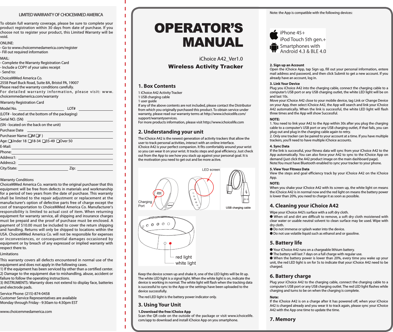  LIMITED WARRANTY OF CHOICEMMED AMERICATo obtain full warranty coverage, please be sure to complete your product registration within 30 days from date of purchase. If you choose not to register your product, this Limited Warranty will be void.ONLINE:- Go to www.choicemmedamerica.com/register- Fill out required informationMAIL:- Complete the Warranty Registration Card- Include a COPY of your sales receipt- Send to:ChoiceMMed America Co.2558 Pearl Buck Road, Suite 8A, Bristol PA, 19007Please read the warranty conditions carefully.For detailed warranty information, please visit: www.choicemmedamerica.com/warrantyWarranty Registration CardModel No.   LOT# (LOT# - located at the bottom of the packaging)Serial NO. (SN) (SN - located on the back on the unit)Purchase DatePurchaser Name ( M  F ) Age:  Under 18   18-34   35-49   Over 50E-Mail: Phone: Address1: Address2:City/State:   Zip:  Warranty ConditionsChoiceMMed America Co. warrants to the original purchaser that this equipment will be free from defects in materials and workmanship for a period of two years from the date of purchase. This warranty shall be limited to the repair adjustment or replacement at the manufacturer's option of defective parts free of charge except the cost of transportation to ChoiceMMed America Co. Manufacturer's responsibility is limited to actual cost of item. When returning equipment for warranty service, all shipping and insurance charges must be prepaid and the proof of purchase must be enclosed. A payment of $10.00 must be included to cover the return shipping and handling. Returns will only be shipped to locations within the USA. ChoiceMMed America Co. will not be responsible for expenses or inconveniences, or consequential damages occasioned by equipment or by breach of any expressed or implied warranty with respect there to.LimitationsThis warranty covers all defects encountered in normal use of the equipment and does not apply in the following cases.1) If the equipment has been serviced by other than a certified center.2) Damage to the equipment due to mishandling, abuse, accident or failure to follow the operating instructions.3) INSTRUMENTS: Warranty does not extend to display face, batteries and electrode pads.Service Phone: (215)-874-0458Customer Service Representatives are available Monday through Friday - 9:30am to 4:30pm ESTwww.choicemmedamerica.com1. Box Contents1 iChoice A42 Activity Tracker 1 USB charging cable1 user guideIf any of the above contents are not included, please contact the Distributor from which you originally purchased this product. To obtain service under warranty, please read our warranty terms at http://www.ichoicelife.com/support/warrantyservices.For more products information, please visit http://www.ichoicelife.com2. Understanding your unitThe iChoice A42 is the newest generation of activity trackers that allow the user to track personal activities, interact with an online interface.iChoice A42 is your perfect companion. It fits comfortably around your wrist so you can wear it on your wrist. It tracks steps and goal efficiency. Just check out from the App to see how you stack up against your personal goal. It is the motivation you need to get out and be more active.  Keep the device screen up and shake it, one of the LED lights will be lit up.The white LED light is a signal light. When the white light is on, indicate the device is working in normal. The white light will flash when the tracking data is successful to sync to the App or the settings have been uploaded to the device successfully.The red LED light is the battery power indicator only.  3. Using Your Unit1.Download the free iChoice AppScan the QR code on the outside of the package or visit www.ichoicelife.com/app to download and install iChoice App on you smartphone.Note: the App is compatible with the following devices:2. Sign up an AccountOpen the iChoice App, tap Sign up, fill out your personal information, entere mail address and password, and then click Submit to get a new account. If you already have an account, log in.3. Link Your DevicePlug you iChoice A42 into the charging cable, connect the charging cable to a computer&rsquo;s USB port or any USB charging outlet, the white LED light will be on and last 10s.Move your iChoice A42 close to your mobile device, tag Link or Change Device on your App, then select iChoice A42, the App will search and link your iChoice A42 automatically. When the link is successful, the white LED light will flash three times and the App will show Successful.NOTE:1. You need to link your A42 to the App within 30s after you plug the charging cable to a computer&rsquo;s USB port or any USB charging outlet, if that fails, you can plug out and plug in the charging cable again to retry.2. Only one tracker can be paired to your account at a time. If you have multiple trackers, you&rsquo;ll need to have multiple iChoice accounts.4. Sync DataIf the link is successful, your fitness data will sync from your iChoice A42 to the App automatically. You can also force your A42 to sync to the iChoice App on demand (just click the A42 product image on the main dashboard page).Note:You must have Bluetooth enabled to sync your tracker to your phone.5. View Your Fitness DataView the steps and goal efficiency track by your iChoice A42 on the iChoice App.NOTE:When you shake your iChoice A42 with its screen up, the white light on means the iChoice A42 is in normal now and the red light on means the battery power is lower than 20%, you need to charge it as soon as possible.4. Cleaning your iChoice A42Wipe your iChoice A42&rsquo;s surface with a soft dry cloth. When oil and dirt are difficult to remove, a soft dry cloth moistened with clear water or usable neutral solvent to clean surface may be used. Wipe with dry cloth. Do not immerse or splash water into the device. Do not use volatile liquid such as ethanol and or gasoline.5. Battery life Your iChoice A42 runs on a chargeable lithium battery. The battery will last 7 days on a full charge with regular use. When the battery power is lower than 20%, every time you wake up your unit, the red LED light is on for 5s to indicate that your iChoice A42 need to be charged.6. Battery chargePlug your iChoice A42 to the charging cable, connect the charging cable to a computer&rsquo;s USB port or any USB charging outlet. The red LED light flashes while charging and turns to be on when the charging is complete.Note:If the iChoice A42 is on a charge after it has powered off, when your iChoice A42 is charged already and you wear it to track again, please sync your iChoice A42 with the App one time to update the time.7. MemoryWireless Activity TrackeriChoice A42_Ver1.0