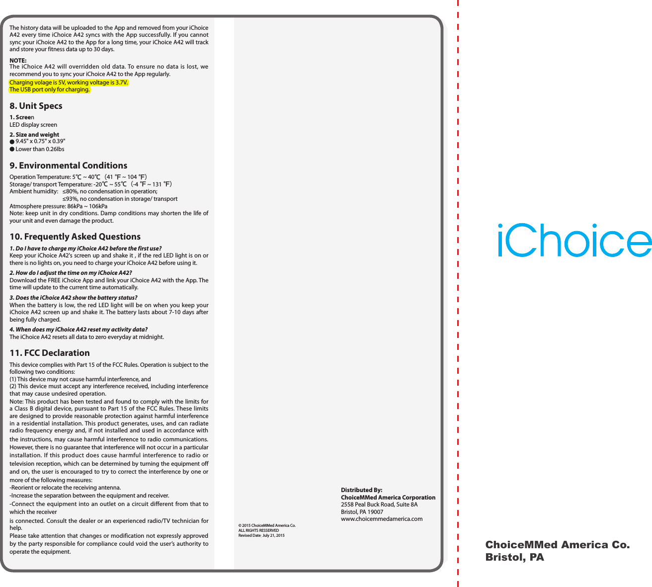  ChoiceMMed America Co.Bristol, PA Distributed By:  ChoiceMMed America Corporation  2558 Peal Buck Road, Suite 8A  Bristol, PA 19007 www.choicemmedamerica.com&copy; 2015 ChoiceMMed America Co.ALL RIGHTS RESSERVEDRevised Date: July 21, 2015The history data will be uploaded to the App and removed from your iChoice A42 every time iChoice A42 syncs with the App successfully. If you cannot sync your iChoice A42 to the App for a long time, your iChoice A42 will track and store your fitness data up to 30 days.NOTE:The iChoice A42 will overridden old data. To ensure no data is lost, we recommend you to sync your iChoice A42 to the App regularly.Charging volage is 5V, working voltage is 3.7V.The USB port only for charging.8. Unit Specs1. ScreenLED display screen2. Size and weight 9.45" x 0.75" x 0.39" Lower than 0.26Ibs9. Environmental Conditions Operation Temperature: 5℃ ~ 40℃（41 ℉ ~ 104 ℉）Storage/ transport Temperature: -20℃ ~ 55℃（-4 ℉ ~ 131 ℉）Ambient humidity:  &le;80%, no condensation in operation;  &le;93%, no condensation in storage/ transportAtmosphere pressure: 86kPa ~ 106kPaNote: keep unit in dry conditions. Damp conditions may shorten the life of your unit and even damage the product.10. Frequently Asked Questions1. Do I have to charge my iChoice A42 before the first use?Keep your iChoice A42's screen up and shake it , if the red LED light is on or there is no lights on, you need to charge your iChoice A42 before using it. 2. How do I adjust the time on my iChoice A42?Download the FREE iChoice App and link your iChoice A42 with the App. The time will update to the current time automatically.3. Does the iChoice A42 show the battery status?When the battery is low, the red LED light will be on when you keep your iChoice A42 screen up and shake it. The battery lasts about 7-10 days after being fully charged.4. When does my iChoice A42 reset my activity data?The iChoice A42 resets all data to zero everyday at midnight.11. FCC DeclarationThis device complies with Part 15 of the FCC Rules. Operation is subject to the following two conditions: (1) This device may not cause harmful interference, and (2) This device must accept any interference received, including interference that may cause undesired operation. Note: This product has been tested and found to comply with the limits for a Class B digital device, pursuant to Part 15 of the FCC Rules. These limits are designed to provide reasonable protection against harmful interference in a residential installation. This product generates, uses, and can radiate radio frequency energy and, if not installed and used in accordance with the instructions, may cause harmful interference to radio communications. However, there is no guarantee that interference will not occur in a particular installation. If this product does cause harmful interference to radio or television reception, which can be determined by turning the equipment off and on, the user is encouraged to try to correct the interference by one or more of the following measures: -Reorient or relocate the receiving antenna. -Increase the separation between the equipment and receiver. -Connect the equipment into an outlet on a circuit different from that to which the receiveris connected. Consult the dealer or an experienced radio/TV technician for help. Please take attention that changes or modification not expressly approved by the party responsible for compliance could void the user&rsquo;s authority to operate the equipment.