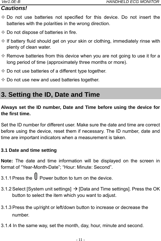 Ver1.0E-B                                          HANDHELD ECG MONITOR  - 11 -Cautions!  Do not use batteries not specified for this device. Do not insert the batteries with the polarities in the wrong direction.  Do not dispose of batteries in fire.  If battery fluid should get on your skin or clothing, immediately rinse with plenty of clean water.  Remove batteries from this device when you are not going to use it for a long period of time (approximately three months or more).  Do not use batteries of a different type together.  Do not use new and used batteries together. 3. Setting the ID, Date and Time Always set the ID number, Date and Time before using the device for the first time.   Set the ID number for different user. Make sure the date and time are correct before using the device, reset them if necessary. The ID number, date and time are important indicators when a measurement is taken. 3.1 Date and time setting Note: The date and time information will be displayed on the screen in format of &ldquo;Year-Month-Date&rdquo;; &ldquo;Hour: Minute: Second&rdquo;.   3.1.1 Press the    Power button to turn on the device.   3.1.2 Select [System unit settings]  [Data and Time settings]. Press the OK button to select the item which you want to adjust.   3.1.3 Press the up/right or left/down button to increase or decrease the number. 3.1.4 In the same way, set the month, day, hour, minute and second. 