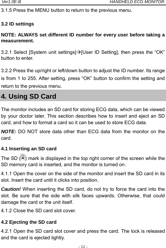 Ver1.0E-B                                          HANDHELD ECG MONITOR  - 12 -3.1.5 Press the MENU button to return to the previous menu. 3.2 ID settings NOTE: ALWAYS set different ID number for every user before taking a measurement.  3.2.1 Select [System unit settings][User ID Setting], then press the &ldquo;OK&rdquo; button to enter. 3.2.2 Press the up/right or left/down button to adjust the ID number. Its range is from 1 to 255. After setting, press &ldquo;OK&rdquo; button to confirm the setting and return to the previous menu. 4. Using SD Card The monitor includes an SD card for storing ECG data, which can be viewed by your doctor later. This section describes how to insert and eject an SD card, and how to format a card so it can be used to store ECG data. NOTE: DO NOT store data other than ECG data from the monitor on the card.   4.1 Inserting an SD card The SD ( ) mark is displayed in the top right corner of the screen while the SD memory card is inserted, and the monitor is turned on. 4.1.1 Open the cover on the side of the monitor and insert the SD card in its slot. Insert the card until it clicks into position.   Caution! When inserting the SD card, do not try to force the card into the slot. Be sure that the side with silk faces upwards. Otherwise, that could damage the card or the unit itself. 4.1.2 Close the SD card slot cover. 4.2 Ejecting the SD card 4.2.1 Open the SD card slot cover and press the card. The lock is released and the card is ejected lightly. 