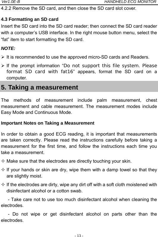 Ver1.0E-B                                          HANDHELD ECG MONITOR  - 13 -4.2.2 Remove the SD card, and then close the SD card slot cover. 4.3 Formatting an SD card Insert the SD card into the SD card reader; then connect the SD card reader with a computer&rsquo;s USB interface. In the right mouse button menu, select the &ldquo;fat&rdquo; item to start formatting the SD card. NOTE:   It is recommended to use the approved micro-SD cards and Readers.  If the prompt information &ldquo;Do not support this file system.  Please format SD card with fat16&rdquo; appears, format the SD card on a computer. 5. Taking a measurement The methods of measurement include palm measurement, chest measurement and cable measurement. The measurement modes include Easy Mode and Continuous Mode. Important Notes on Taking a Measurement In order to obtain a good ECG reading, it is important that measurements are taken correctly. Please read the instructions carefully before taking a measurement for the first time, and follow the instructions each time you take a measurement.  Make sure that the electrodes are directly touching your skin.  If your hands or skin are dry, wipe them with a damp towel so that they are slightly moist.  If the electrodes are dirty, wipe any dirt off with a soft cloth moistened with disinfectant alcohol or a cotton swab. - Take care not to use too much disinfectant alcohol when cleaning the electrodes. - Do not wipe or get disinfectant alcohol on parts other than the electrodes. 