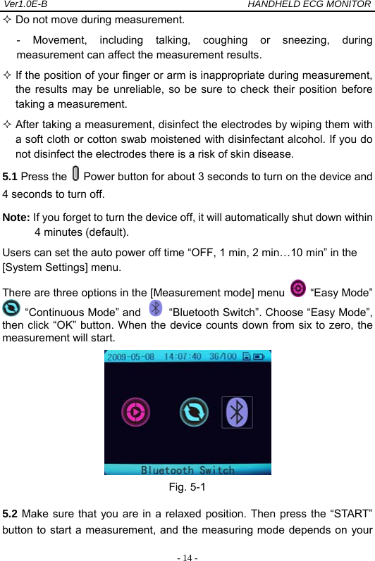 Ver1.0E-B                                          HANDHELD ECG MONITOR  - 14 - Do not move during measurement. - Movement, including talking, coughing or sneezing, during measurement can affect the measurement results.  If the position of your finger or arm is inappropriate during measurement, the results may be unreliable, so be sure to check their position before taking a measurement.  After taking a measurement, disinfect the electrodes by wiping them with a soft cloth or cotton swab moistened with disinfectant alcohol. If you do not disinfect the electrodes there is a risk of skin disease. 5.1 Press the    Power button for about 3 seconds to turn on the device and 4 seconds to turn off. Note: If you forget to turn the device off, it will automatically shut down within 4 minutes (default). Users can set the auto power off time &ldquo;OFF, 1 min, 2 min&hellip;10 min&rdquo; in the [System Settings] menu. There are three options in the [Measurement mode] menu   &ldquo;Easy Mode&rdquo;  &ldquo;Continuous Mode&rdquo; and    &ldquo;Bluetooth Switch&rdquo;. Choose &ldquo;Easy Mode&rdquo;, then click &ldquo;OK&rdquo; button. When the device counts down from six to zero, the measurement will start.  Fig. 5-1 5.2 Make sure that you are in a relaxed position. Then press the &ldquo;START&rdquo; button to start a measurement, and the measuring mode depends on your 