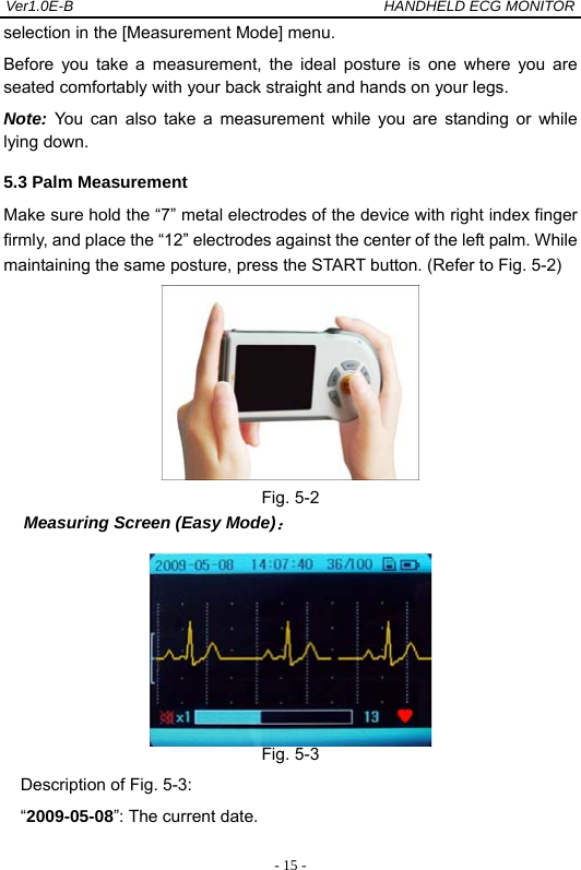 Ver1.0E-B                                          HANDHELD ECG MONITOR  - 15 -selection in the [Measurement Mode] menu.   Before you take a measurement, the ideal posture is one where you are seated comfortably with your back straight and hands on your legs.   Note: You can also take a measurement while you are standing or while lying down.   5.3 Palm Measurement Make sure hold the &ldquo;7&rdquo; metal electrodes of the device with right index finger firmly, and place the &ldquo;12&rdquo; electrodes against the center of the left palm. While maintaining the same posture, press the START button. (Refer to Fig. 5-2)    Fig. 5-2   Measuring Screen (Easy Mode)：  Fig. 5-3 Description of Fig. 5-3: &ldquo;2009-05-08&rdquo;: The current date. 