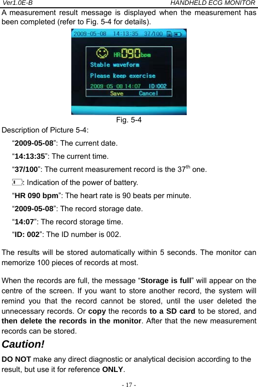 Ver1.0E-B                                          HANDHELD ECG MONITOR  - 17 -A measurement result message is displayed when the measurement has been completed (refer to Fig. 5-4 for details).    Fig. 5-4   Description of Picture 5-4: &ldquo;2009-05-08&rdquo;: The current date.   &ldquo;14:13:35&rdquo;: The current time.    &ldquo;37/100&rdquo;: The current measurement record is the 37th one.   : Indication of the power of battery. &ldquo;HR 090 bpm&rdquo;: The heart rate is 90 beats per minute. &ldquo;2009-05-08&rdquo;: The record storage date. &ldquo;14:07&rdquo;: The record storage time. &ldquo;ID: 002&rdquo;: The ID number is 002. The results will be stored automatically within 5 seconds. The monitor can memorize 100 pieces of records at most.   When the records are full, the message &ldquo;Storage is full&rdquo; will appear on the centre of the screen. If you want to store another record, the system will remind you that the record cannot be stored, until the user deleted the unnecessary records. Or copy the records to a SD card to be stored, and then delete the records in the monitor. After that the new measurement records can be stored. Caution! DO NOT make any direct diagnostic or analytical decision according to the result, but use it for reference ONLY.  