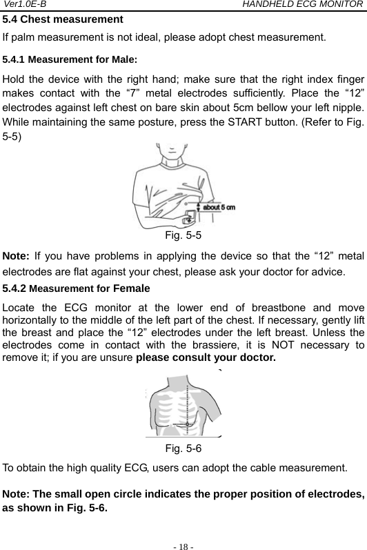 Ver1.0E-B                                          HANDHELD ECG MONITOR  - 18 -5.4 Chest measurement If palm measurement is not ideal, please adopt chest measurement.   5.4.1 Measurement for Male: Hold the device with the right hand; make sure that the right index finger makes contact with the &ldquo;7&rdquo; metal electrodes sufficiently. Place the &ldquo;12&rdquo; electrodes against left chest on bare skin about 5cm bellow your left nipple. While maintaining the same posture, press the START button. (Refer to Fig. 5-5)  Fig. 5-5 Note: If you have problems in applying the device so that the &ldquo;12&rdquo; metal electrodes are flat against your chest, please ask your doctor for advice.  5.4.2 Measurement for Female Locate the ECG monitor at the lower end of breastbone and move horizontally to the middle of the left part of the chest. If necessary, gently lift the breast and place the &ldquo;12&rdquo; electrodes under the left breast. Unless the electrodes come in contact with the brassiere, it is NOT necessary to remove it; if you are unsure please consult your doctor.  Fig. 5-6 To obtain the high quality ECG, users can adopt the cable measurement.  Note: The small open circle indicates the proper position of electrodes, as shown in Fig. 5-6. 