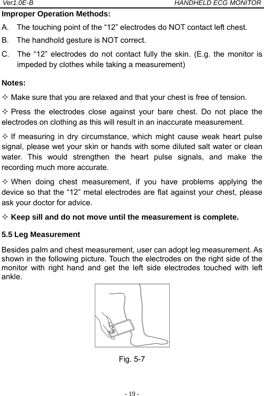 Ver1.0E-B                                          HANDHELD ECG MONITOR  - 19 -Improper Operation Methods:   A.    The touching point of the &ldquo;12&rdquo; electrodes do NOT contact left chest. B.    The handhold gesture is NOT correct. C.  The &ldquo;12&rdquo; electrodes do not contact fully the skin. (E.g. the monitor is impeded by clothes while taking a measurement) Notes:   Make sure that you are relaxed and that your chest is free of tension.  Press the electrodes close against your bare chest. Do not place the electrodes on clothing as this will result in an inaccurate measurement.  If measuring in dry circumstance, which might cause weak heart pulse signal, please wet your skin or hands with some diluted salt water or clean water. This would strengthen the heart pulse signals, and make the recording much more accurate.      When doing chest measurement, if you have problems applying the device so that the &ldquo;12&rdquo; metal electrodes are flat against your chest, please ask your doctor for advice.  Keep sill and do not move until the measurement is complete. 5.5 Leg Measurement Besides palm and chest measurement, user can adopt leg measurement. As shown in the following picture. Touch the electrodes on the right side of the monitor with right hand and get the left side electrodes touched with left ankle.  Fig. 5-7  