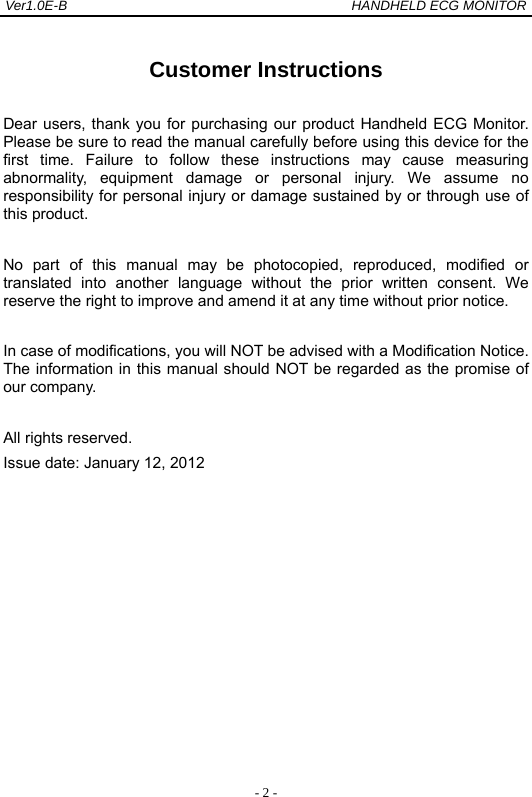 Ver1.0E-B                                          HANDHELD ECG MONITOR  - 2 - Customer Instructions Dear users, thank you for purchasing our product Handheld ECG Monitor. Please be sure to read the manual carefully before using this device for the first time. Failure to follow these instructions may cause measuring abnormality, equipment damage or personal injury. We assume no responsibility for personal injury or damage sustained by or through use of this product. No part of this manual may be photocopied, reproduced, modified or translated into another language without the prior written consent. We reserve the right to improve and amend it at any time without prior notice. In case of modifications, you will NOT be advised with a Modification Notice. The information in this manual should NOT be regarded as the promise of our company. All rights reserved.   Issue date: January 12, 2012          