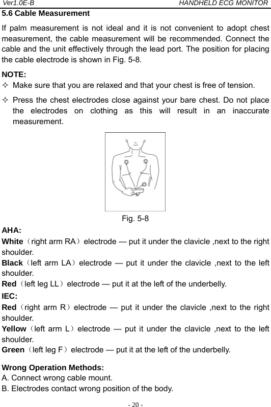 Ver1.0E-B                                          HANDHELD ECG MONITOR  - 20 -5.6 Cable Measurement If palm measurement is not ideal and it is not convenient to adopt chest measurement, the cable measurement will be recommended. Connect the cable and the unit effectively through the lead port. The position for placing the cable electrode is shown in Fig. 5-8. NOTE:    Make sure that you are relaxed and that your chest is free of tension.   Press the chest electrodes close against your bare chest. Do not place the electrodes on clothing as this will result in an inaccurate measurement.   Fig. 5-8 AHA: White（right arm RA）electrode &mdash; put it under the clavicle ,next to the right shoulder. Black（left arm LA）electrode &mdash; put it under the clavicle ,next to the left shoulder. Red（left leg LL）electrode &mdash; put it at the left of the underbelly. IEC: Red（right arm R）electrode &mdash; put it under the clavicle ,next to the right shoulder. Yellow（left arm L）electrode &mdash; put it under the clavicle ,next to the left shoulder. Green（left leg F）electrode &mdash; put it at the left of the underbelly. Wrong Operation Methods: A. Connect wrong cable mount. B. Electrodes contact wrong position of the body. 