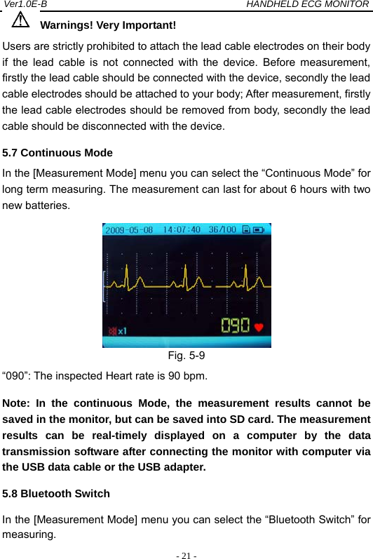 Ver1.0E-B                                          HANDHELD ECG MONITOR  - 21 -Warnings! Very Important! Users are strictly prohibited to attach the lead cable electrodes on their body if the lead cable is not connected with the device. Before measurement, firstly the lead cable should be connected with the device, secondly the lead cable electrodes should be attached to your body; After measurement, firstly the lead cable electrodes should be removed from body, secondly the lead cable should be disconnected with the device. 5.7 Continuous Mode In the [Measurement Mode] menu you can select the &ldquo;Continuous Mode&rdquo; for long term measuring. The measurement can last for about 6 hours with two new batteries.  Fig. 5-9   &ldquo;090&rdquo;: The inspected Heart rate is 90 bpm. Note: In the continuous Mode, the measurement results cannot be saved in the monitor, but can be saved into SD card. The measurement results can be real-timely displayed on a computer by the data transmission software after connecting the monitor with computer via the USB data cable or the USB adapter. 5.8 Bluetooth Switch In the [Measurement Mode] menu you can select the &ldquo;Bluetooth Switch&rdquo; for measuring. 