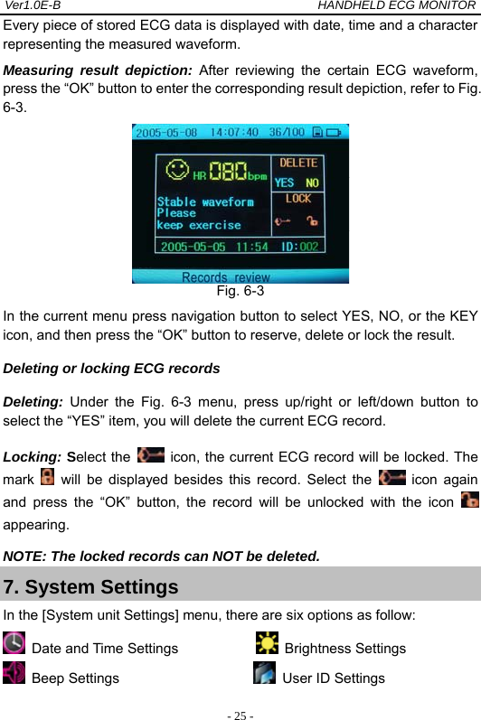 Ver1.0E-B                                          HANDHELD ECG MONITOR  - 25 -Every piece of stored ECG data is displayed with date, time and a character representing the measured waveform. Measuring result depiction: After reviewing the certain ECG waveform, press the &ldquo;OK&rdquo; button to enter the corresponding result depiction, refer to Fig. 6-3.  Fig. 6-3 In the current menu press navigation button to select YES, NO, or the KEY icon, and then press the &ldquo;OK&rdquo; button to reserve, delete or lock the result. Deleting or locking ECG records     Deleting:  Under the Fig. 6-3 menu, press up/right or left/down button to select the &ldquo;YES&rdquo; item, you will delete the current ECG record. Locking: Select the    icon, the current ECG record will be locked. The mark   will be displayed besides this record. Select the   icon again and press the &ldquo;OK&rdquo; button, the record will be unlocked with the icon   appearing. NOTE: The locked records can NOT be deleted. 7. System Settings In the [System unit Settings] menu, there are six options as follow:  Date and Time Settings             Brightness Settings  Beep Settings                     User ID Settings 