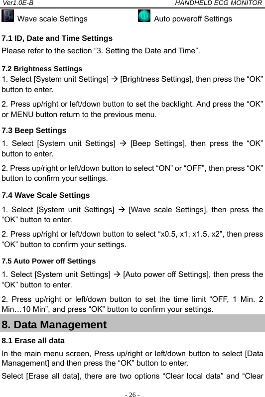 Ver1.0E-B                                          HANDHELD ECG MONITOR  - 26 - Wave scale Settings                Auto poweroff Settings 7.1 ID, Date and Time Settings Please refer to the section &ldquo;3. Setting the Date and Time&rdquo;. 7.2 Brightness Settings 1. Select [System unit Settings]  [Brightness Settings], then press the &ldquo;OK&rdquo; button to enter.   2. Press up/right or left/down button to set the backlight. And press the &ldquo;OK&rdquo; or MENU button return to the previous menu. 7.3 Beep Settings   1. Select [System unit Settings]  [Beep Settings], then press the &ldquo;OK&rdquo; button to enter.   2. Press up/right or left/down button to select &ldquo;ON&rdquo; or &ldquo;OFF&rdquo;, then press &ldquo;OK&rdquo; button to confirm your settings. 7.4 Wave Scale Settings 1. Select [System unit Settings]  [Wave scale Settings], then press the &ldquo;OK&rdquo; button to enter.   2. Press up/right or left/down button to select &ldquo;x0.5, x1, x1.5, x2&rdquo;, then press &ldquo;OK&rdquo; button to confirm your settings. 7.5 Auto Power off Settings 1. Select [System unit Settings]  [Auto power off Settings], then press the &ldquo;OK&rdquo; button to enter.   2. Press up/right or left/down button to set the time limit &ldquo;OFF, 1 Min. 2 Min&hellip;10 Min&rdquo;, and press &ldquo;OK&rdquo; button to confirm your settings. 8. Data Management 8.1 Erase all data In the main menu screen, Press up/right or left/down button to select [Data Management] and then press the &ldquo;OK&rdquo; button to enter.   Select [Erase all data], there are two options &ldquo;Clear local data&rdquo; and &ldquo;Clear 