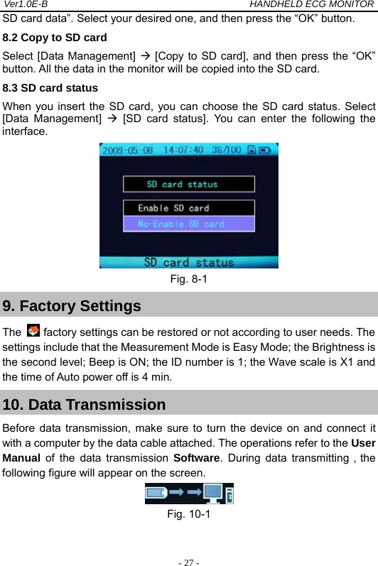 Ver1.0E-B                                          HANDHELD ECG MONITOR  - 27 -SD card data&rdquo;. Select your desired one, and then press the &ldquo;OK&rdquo; button.   8.2 Copy to SD card Select [Data Management]  [Copy to SD card], and then press the &ldquo;OK&rdquo; button. All the data in the monitor will be copied into the SD card.   8.3 SD card status When you insert the SD card, you can choose the SD card status. Select [Data Management]  [SD card status]. You can enter the following the interface.  Fig. 8-1 9. Factory Settings The   factory settings can be restored or not according to user needs. The settings include that the Measurement Mode is Easy Mode; the Brightness is the second level; Beep is ON; the ID number is 1; the Wave scale is X1 and the time of Auto power off is 4 min.     10. Data Transmission Before data transmission, make sure to turn the device on and connect it with a computer by the data cable attached. The operations refer to the User Manual  of the data transmission Software. During data transmitting，the following figure will appear on the screen.  Fig. 10-1   