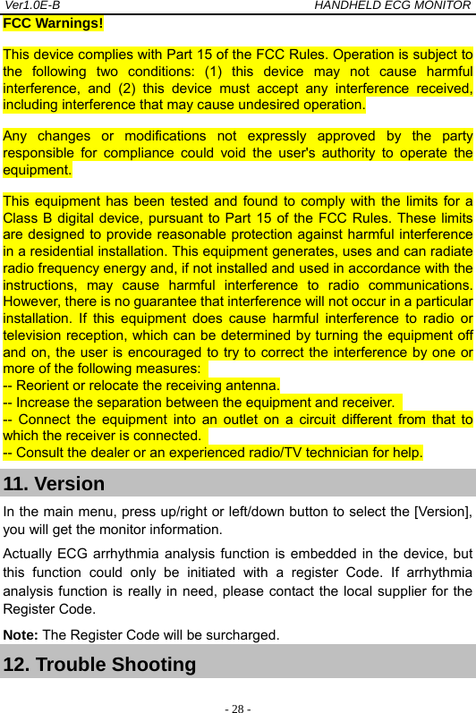 Ver1.0E-B                                          HANDHELD ECG MONITOR  - 28 -FCC Warnings! This device complies with Part 15 of the FCC Rules. Operation is subject to the following two conditions: (1) this device may not cause harmful interference, and (2) this device must accept any interference received, including interference that may cause undesired operation. Any changes or modifications not expressly approved by the party responsible for compliance could void the user's authority to operate the equipment. This equipment has been tested and found to comply with the limits for a Class B digital device, pursuant to Part 15 of the FCC Rules. These limits are designed to provide reasonable protection against harmful interference in a residential installation. This equipment generates, uses and can radiate radio frequency energy and, if not installed and used in accordance with the instructions, may cause harmful interference to radio communications. However, there is no guarantee that interference will not occur in a particular installation. If this equipment does cause harmful interference to radio or television reception, which can be determined by turning the equipment off and on, the user is encouraged to try to correct the interference by one or more of the following measures:   -- Reorient or relocate the receiving antenna. -- Increase the separation between the equipment and receiver.   -- Connect the equipment into an outlet on a circuit different from that to which the receiver is connected.   -- Consult the dealer or an experienced radio/TV technician for help. 11. Version In the main menu, press up/right or left/down button to select the [Version], you will get the monitor information.   Actually ECG arrhythmia analysis function is embedded in the device, but this function could only be initiated with a register Code. If arrhythmia analysis function is really in need, please contact the local supplier for the Register Code.   Note: The Register Code will be surcharged. 12. Trouble Shooting  