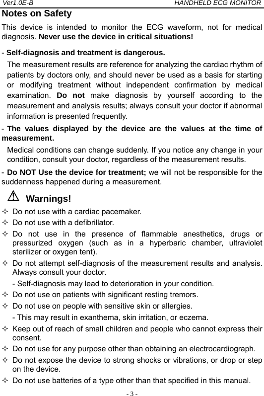 Ver1.0E-B                                          HANDHELD ECG MONITOR  - 3 -Notes on Safety This device is intended to monitor the ECG waveform, not for medical diagnosis. Never use the device in critical situations! - Self-diagnosis and treatment is dangerous. The measurement results are reference for analyzing the cardiac rhythm of patients by doctors only, and should never be used as a basis for starting or modifying treatment without independent confirmation by medical examination.  Do not make diagnosis by yourself according to the measurement and analysis results; always consult your doctor if abnormal information is presented frequently. - The values displayed by the device are the values at the time of      measurement.  Medical conditions can change suddenly. If you notice any change in your condition, consult your doctor, regardless of the measurement results. - Do NOT Use the device for treatment; we will not be responsible for the suddenness happened during a measurement. Warnings!   Do not use with a cardiac pacemaker.   Do not use with a defibrillator.  Do not use in the presence of flammable anesthetics, drugs or pressurized oxygen (such as in a hyperbaric chamber, ultraviolet sterilizer or oxygen tent).   Do not attempt self-diagnosis of the measurement results and analysis. Always consult your doctor.   - Self-diagnosis may lead to deterioration in your condition.   Do not use on patients with significant resting tremors.   Do not use on people with sensitive skin or allergies. - This may result in exanthema, skin irritation, or eczema.   Keep out of reach of small children and people who cannot express their consent.   Do not use for any purpose other than obtaining an electrocardiograph.   Do not expose the device to strong shocks or vibrations, or drop or step on the device.   Do not use batteries of a type other than that specified in this manual. 
