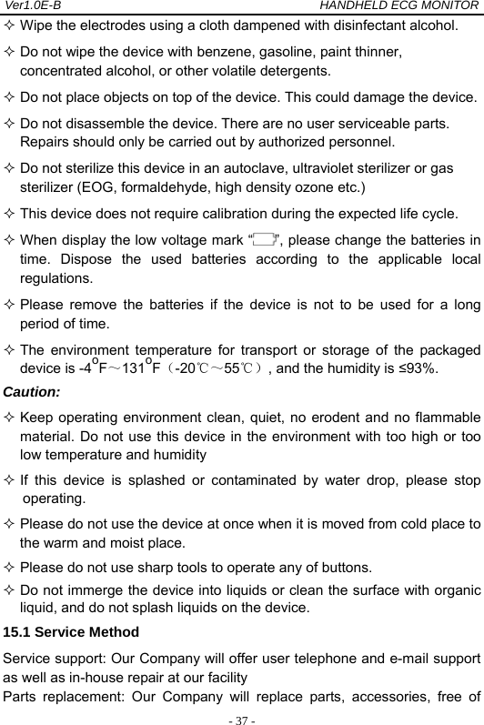 Ver1.0E-B                                          HANDHELD ECG MONITOR  - 37 - Wipe the electrodes using a cloth dampened with disinfectant alcohol.  Do not wipe the device with benzene, gasoline, paint thinner, concentrated alcohol, or other volatile detergents.  Do not place objects on top of the device. This could damage the device.  Do not disassemble the device. There are no user serviceable parts. Repairs should only be carried out by authorized personnel.  Do not sterilize this device in an autoclave, ultraviolet sterilizer or gas sterilizer (EOG, formaldehyde, high density ozone etc.)  This device does not require calibration during the expected life cycle.  When display the low voltage mark &ldquo; &rdquo;, please change the batteries in time. Dispose the used batteries according to the applicable local regulations.   Please remove the batteries if the device is not to be used for a long period of time.  The environment temperature for transport or storage of the packaged device is -4oF～131oF（-20℃～55℃）, and the humidity is &le;93%.  Caution:  Keep operating environment clean, quiet, no erodent and no flammable material. Do not use this device in the environment with too high or too low temperature and humidity    If this device is splashed or contaminated by water drop, please stop operating.  Please do not use the device at once when it is moved from cold place to the warm and moist place.  Please do not use sharp tools to operate any of buttons.  Do not immerge the device into liquids or clean the surface with organic liquid, and do not splash liquids on the device. 15.1 Service Method Service support: Our Company will offer user telephone and e-mail support as well as in-house repair at our facility Parts replacement: Our Company will replace parts, accessories, free of 
