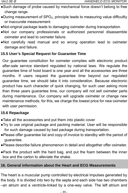 Ver1.0E-B                                          HANDHELD ECG MONITOR  - 39 -●Such damage of probe caused by mechanical force doesn&rsquo;t belong to free change range. ●During measurement of SPO2, principle leads to measuring value difficultly or inaccurate measurement. ●Not-original package leads to damaging oximeter during transportation ●Not our company professionals or authorized personnel disassemble oximeter and lead to oximeter failure. ●Not carefully read manual and so wrong operation lead to oximeter damage and failure. 15.5 User&rsquo;s Special Request for Guarantee Time Our guarantee constitution for oximeter complies with electronic product after-sale service standard regulated by national laws. We regulate the guarantee time of hoist board is one year and all the accessories are three months. If users request the guarantee time beyond our regulated guarantee time, we should take it into consideration. Because electronic product has such character of quick changing, for such user asking more than three years guarantee time, our company will not sell oximeter parts during maintenance. Our company will upgrade oximeter or change new maintenance methods, for this, we charge the lowest price for new oximeter with user permission. 15.6 Repackage ●Take all the accessories and put them into plastic cover ●Try to use original package and packing material. User will be responsible for such damage caused by bad package during transportation. ●Please offer guarantee list and copy of invoice to standby with the period of guarantee. ●Please describe failure phenomenon in detail and altogether offer oximeter. ●Pack the product with the hard bag, and put the foam between the inner box and the carton to alleviate the shake. 16. General information about the Heart and ECG Measurements The heart is a muscular pump controlled by electrical impulses generated by the body. It is divided into two by the septa and each side has two chambers &ndash;an atrium and a ventricle-linked by a one-way valve. The left atrium and 